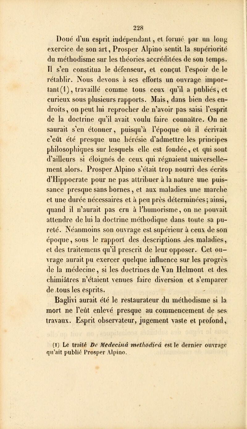 Doué (l''uii esprit indépendant, et formé par un loni; exercice de son art, Prosper Alpino sentit la supériorité du méthodisme sur les théories accréditées de son temps. Tl s''en constitua le défenseur, et conçut Tespoir de le rétablir. Nous devons à ses efforts un ouvrage impor- tant (1), travaillé comme tous ceux qu*il a publiés, et curieux sous plusieurs rapports. Mais, dans bien des en- droits, on peut lui reprocher de n'avoir pas saisi Tesprit de la doctrine qu''il avait voulu faire connaître. On ne saurait s'en étonner, puisqu'à Tépoque où il écrivait c''eût été presque une hérésie d''admetlre les principes philosophiques sur lesquels elle est fondée, et qui sont d''ailleurs si éloignés de ceux qui régnaient universelle- ment alors. Prosper Alpino s'était trop nourri des écrits d'Hippocrate pour ne pas attribuer à la nature une puis- sance presque sans bornes, et aux maladies une marche et une durée nécessaires et à peu près déterminées5 ainsi, quand il n'aurait pas cru à l'humorisme, on ne pouvait attendre de lui la doctrine méthodique dans toute sa pu- reté. Néanmoins son ouvrage est supérieur à ceux de son époque, sous le rapport des descriptions Jes maladies, et des traitemens qu'il prescrit de leur opposer. Cet ou- vrage aurait pu exercer quelque influence sur les progrès de la médecine, si les doctrines de Yan Helmont et des chimiâlres n'étaient venues faire diversion et s'emparer de tous les esprits. Baglivi aurait été le restaurateur du méthodisme si la mort ne l'eût enlevé presque au commencement de ses travaux. Esprit observateur, jugement vaste et profond, (I) Le traité De Medecinâ methodieâ est le dernier ouvrage qu'ait publié Prosper Alpino.