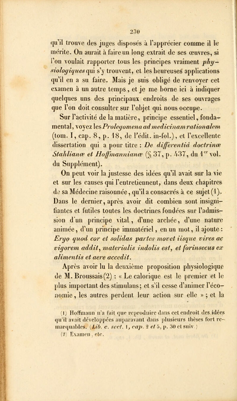 (ju'il trouve des juges disposés ù rapprécier comme il le mérite. On aurait à faire un long extrait de ses œuvres, si Ton voulait rapporter tous les principes vraiment phy- siologiques ç^\ s*}' trouvent, et les heureuses applications qu''il en a su faire. Mais je suis obligé de renvoyer cet examen à un autre temps, et je me borne ici à indiquer quelques uns des principaux endroits de ses ouvrages que Ton doit consulter sur Tobjet qui nous occupe. Sur Tactivité de la matière, principe essentiel y fonda- mental, voyez lesProleyome?ia adwedicinamrationalem (tom. I, cap. 8, p. 18, de l'édit. in-fol.), et Texcellentc dissertation qui a pour titre : De differentiâ doctrinœ Stalilianœ et Hoffhiannianœ (§ 37, p. 437, du l*^ vol. du Supplément). On peut voir la justesse des idées qu''il avait sur la vie et sur les causes qui Tentretiennent, dans deux chapitres de sa Médecine raisonnée, qu'il a consacrés à ce sujet (1 ). Dans le dernier, après avoir dit combien sont insigni- tianlcs et futiles toutes les doctrines fondées sur Padmis- sion d'un principe vital, d''une arcîiée, d'aune nature animée, d\m principe immatériel, en un mot, il ajoute : Eryo quod cor et solidas partes movet iisque villes ac vigorem addit^ materialis indolis est, et forinsecus ex alimentis et aère accedit. Après avoir lu la deuxième proposition physiologique de M. Broussais(2) : « Le calorique est le premier et le plus important des stimulans; et s'il cesse d''animer Téco- nomie, les autres perdent leur action sur elle » ; et la (1) Hoffmann na fait que reproduire dans cet endroit des idées qiril avait développL'es auparavant dans plusieurs thèses fort re- marquables. [Lib. c. sect. \, cap. 2 et 5, p. 30 et suiv } (-2) Examen . ete.