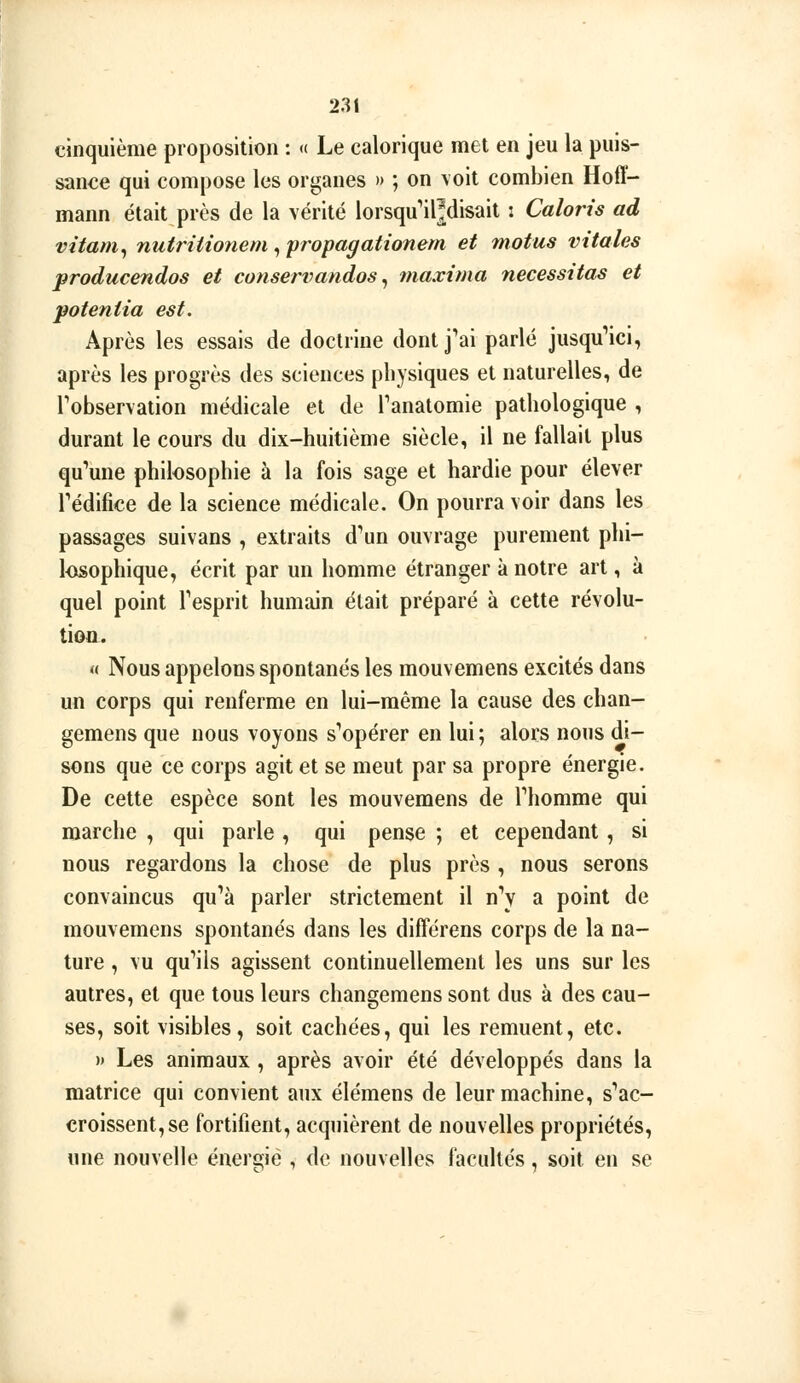 cinquième proposition : <( Le calorique met en jeu la puis- sance qui compose les organes » ; on \oit combien Hoff- mann était près de la vérité lorsqu'il^isait : Caloris ad vitam^ nutritionetn , propagationem et motus vitales producendos et conservandos ^ maxima nécessitas et poteniia est. Après les essais de doctrine dont j'ai parlé jusqu'ici, après les progrès des sciences physiques et naturelles, de Tobservation médicale et de Tanatomie pathologique , durant le cours du dix-huitième siècle, il ne fallait plus qu'une philosophie à la fois sage et hardie pour élever l'édifice de la science médicale. On pourra voir dans les passages suivans , extraits d'un ouvrage purement phi- l<xsophique, écrit par un homme étranger à notre art, à quel point l'esprit humain était préparé à cette révolu- tion. « Nous appelons spontanés les mouvemens excités dans un corps qui renferme en lui-même la cause des chan- gemens que nous voyons s'opérer en lui; alors nous di- sons que ce corps agit et se meut par sa propre énergie. De cette espèce sont les mouvemens de l'homme qui marche , qui parle , qui pense ; et cependant, si nous regardons la chose de plus près , nous serons convaincus qu'à parler strictement il n'y a point de mouvemens spontanés dans les différens corps de la na- ture , vu qu'ils agissent continuellement les uns sur les autres, et que tous leurs changemens sont dus à des cau- ses, soit visibles, soit cachées, qui les remuent, etc. )> Les animaux , après avoir été développés dans la matrice qui convient aux élémens de leur machine, s'ac- croissent, se fortifient, acquièrent de nouvelles propriétés, «ne nouvelle énergie , de nouvelles facultés, soit en se