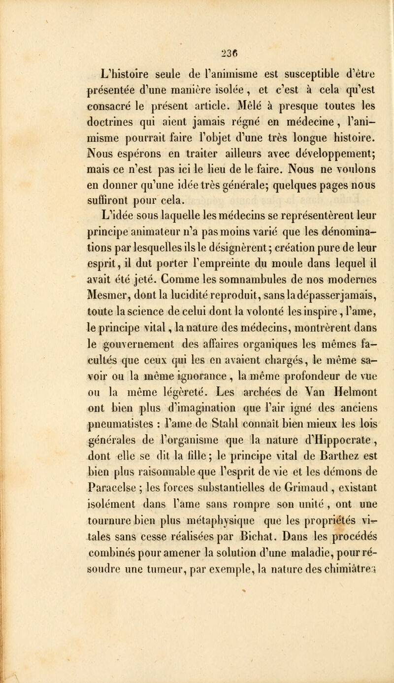 L''histoîre seule de Tanimisme est susceptible d^étre présentée d^une manière isolée, et c'est à cela qu'est consacré le présent article. Mêlé à presque toutes les doctrines qui aient jamais régné en médecine, Fani- misme pourrait faire Fobjet d'une très longue histoire. Nous espérons en traiter ailleurs avec développement; mais ce n'est pas ici le lieu de le faire. Nous ne voulons en donner qu'une idée très générale; quelques pages nous suffiront pour cela. L'idée sous laquelle les médecins se représentèrent leur principe animateur n'a pas moins varié que les dénomina- tions par lesquelles ils le désignèrent ; création pure de leur esprit, il dut porter l'empreinte du moule dans lequel il avait été jeté. Comme les somnambules de nos modernes Mesmer, dont la lucidité reproduit, sans ladépasserjamais, toute la science de celui dont la volonté les inspire, l'ame, le principe vital, la nature des médecins, montrèrent dans le gouvernement des affaires organiques les mêmes fa- cultés que ceux qui les en avaient chargés, le même sa- voir ou la même ignorance , la même profondeur de vue ou la même légèreté. Les archées de Van Helmont ont bien plus d'imagination que l'air igné des anciens pneumatistes : l'ame de Stahl connaît bien mieux les lois générales de l'organisme que la nature d'Hippocrate, dont elle se dit la lille ; le principe vital de Barthez est bien plus raisonnable que l'esprit de vie et les démons de Paracelse ; les forces substantielles de Grimaud , existant isolément dans l'ame sans rompre son unité , ont une tournure bien plus métaphysique que les propriétés vir- tales sans cesse réalisées par Bichat. Dans les procédés combinés pour amener la solution d'une maladie, pour ré- soudre une tumeur, par exemple, la nature des chimiâtrej A