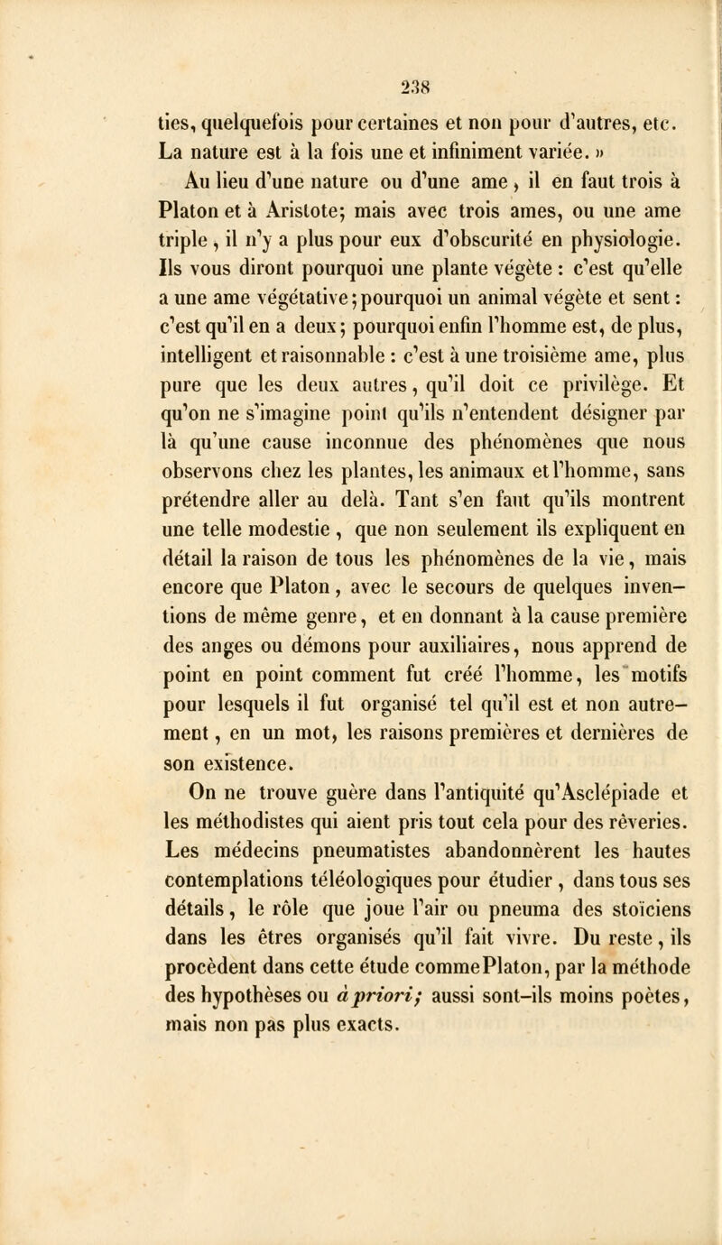 lies, quelquefois pour certaines et non pour d^autres, etc. La nature est à la fois une et infiniment variée. » Au lieu d'une nature ou d'une ame , il en faut trois à Platon et à Arislote; mais avec trois âmes, ou une ame triple ^ il n''y a plus pour eux d''obseurité en physiologie. Ils vous diront pourquoi une plante végète : c''est qu'elle a une ame végétative ; pourquoi un animal végète et sent : c'est qu'il en a deux ; pourquoi enfin l'homme est, de plus, intelHgent et raisonnable : c'est à une troisième ame, plus pure que les deux autres, qu'il doit ce privilège. Et qu'on ne s'imagine point qu'ils n'entendent désigner par là qu'une cause inconnue des phénomènes que nous observons chez les plantes, les animaux et l'homme, sans prétendre aller au delà. Tant s'en faut qu'ils montrent une telle modestie , que non seulement ils expliquent en détail la raison de tous les phénomènes de la vie, mais encore que Platon , avec le secours de quelques inven- tions de même genre, et en donnant à la cause première des anges ou démons pour auxiliaires, nous apprend de point en point comment fut créé l'homme, les motifs pour lesquels il fut organisé tel qu'il est et non autre- ment , en un mot, les raisons premières et dernières de son existence. On ne trouve guère dans l'antiquité qu'Asclépiade et les méthodistes qui aient pris tout cela pour des rêveries. Les médecins pneumatistes abandonnèrent les hautes contemplations téléologiques pour étudier , dans tous ses détails, le rôle que joue l'air ou pneuma des stoïciens dans les êtres organisés qu'il fait vivre. Du reste, ils procèdent dans cette étude commePlaton, par la méthode des hypothèses ou à priori; aussi sont-ils moins poètes, mais non pas plus exacts.