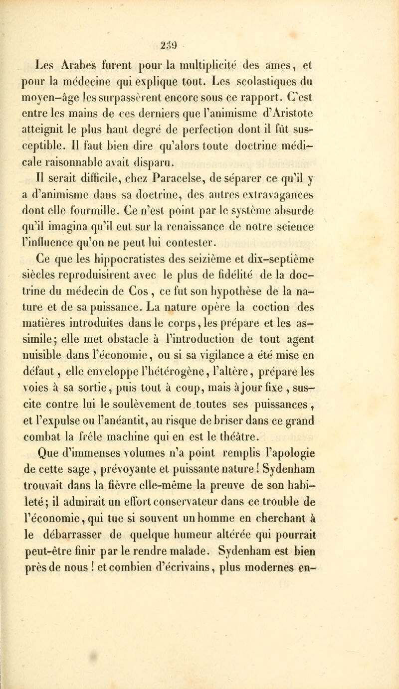 ï 2;59 l^es Arabes fuient pour la multiplicité des âmes, et pour la médecine qui explique tout. Les scolastiques du moyen-âge les surpassèrent encore sous ce rapport. Cest entre les mains de ces derniers que Tanimisme d'Aristote atteignit le plus haut degré de perfection dont il fût sus- ceptible. Il faut bien dire qu''alors toute doctrine médi- cale raisonnable avait disparu. Il serait difficile, chez Paracelse, de séparer ce qu'ail y a d*'animisme dans sa doctrine, des autres extravagances dont elle fourmille. Ce n*'est point par le système absurde qu*il imagina qu'il eut sur la renaissance de notre science rinfluence qu^on ne peut lui contester. Ce que les hippocratistes des seizième et dix-septième siècles reproduisirent avec le plus de fidélité de la doc- trine du médecin de Cos , ce fut son hypothèse de la na- ture et de sa puissance. La nature opère la coction des matières introduites dans le corps, les prépare et les as- simile; elle met obstacle à l'introduction de tout agent nuisible dans Féconomie, ou si sa vigilance a été mise en défaut, elle enveloppe Thétérogène, Faltère, prépare les voies à sa sortie, puis tout à coup, mais àjourfixe , sus- cite contre lui le soulèvement de toutes ses puissances , et Texpulse ou Tanéantit, au risque de briser dans ce grand combat la frêle machine qui en est le théâtre. Que d'immenses volumes n'a point remplis l'apologie de cette sage , prévoyante et puissante nature ! Sydenham trouvait dans la fièvre elle-même la preuve de son habi- leté; il admirait un effort conservateur dans ce trouble de l'économie, qui tue si souvent un homme en cherchant à le débarrasser de quelque humeur altérée qui pourrait peut-être finir par le rendre malade. Sydenham est bien près de nous ! et combien d'écrivains, plus modernes en-