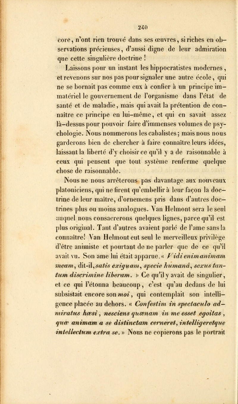 core, n^ont rien trouvé dans ses œuvres, si riches en ob- servations précieuses, d'^aussi digne de leur admiration que cette singulière doctrine ! Laissons pour un instant les hippocratistes modernes , et revenons sur nos pas pour signaler une autre école, qui ne se bornait pas comme eux à confier à un principe im- matériel le gouvernement de Torganisme dans Fétat de santé et de maladie, mais qui avait la prétention de con- naître ce principe en lui-même, et qui en savait assez là-dessus pour pouvoir faire d'immenses volumes de psy- chologie. Nous nommerons lescabalistes; mais nous nous garderons bien de chercher à faire connaître leurs idées, laissant la liberté d'y choisir ce qu'il y a de raisonnable à ceux qui pensent que tout système renferme quelque chose de raisonnable. Nous ne nous arrêterons pas davantage aux nouveaux platoniciens, qui ne firent qu'embellir à leur façon la doc- trine de leur maître, d'ornemens pris dans d'autres doc- trines plus ou moins analogues. Yan Helmont sera le seul auquel nous consacrerons quelques Hgnes, parce qu'il est plus original. Tant d'autres avaient parlé de l'ame sans la connaître! Van Helmont eut seul le merveilleux privilège d'être animiste et pourtant de ne parler que de ce qu'il avait vu. Son arae lui était apparue. « Vidienimanimam meam,, àivi-û^satis exiguani^ specie humanâ^ sexustan- tum discrimine liheram. » Ce qu^ily avait de singulier, et ce qui l'étonna beaucoup, c'est qu'au dedans de lui subsistait encore son moi, qui contemplait son intelh- gence placée au dehors. « Confestim in spectacuh ad- miratus hœsi, nesciens quœnam in me esset egoitas , quœ animam a se distinctam cerneret, intelligeretque intelleeltini extra, se. » Nous ne copierons pas le portrait