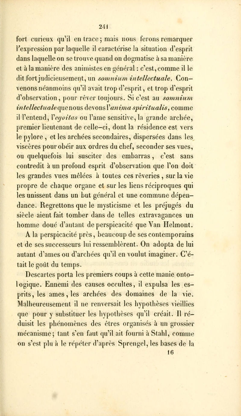 fort curieux qu**!! en trace ; mais nous ferons remarquer l'expression par laquelle il caractérise la situation (l'esprit dans laquelle on se trouve quand on dogmatise à sa manière et à la manière des animistes en général : c''est, comme il le dit fort judicieusement, un somnium intellectuale. Con- venons néanmoins qu''il avait trop d'esprit, et trop d'esprit d'observation, pour rêver toujours. Si c'est au somnium intellectuale Q^enons devons l'«w/»m spiritualis^ comme il l'entend, Vegoitas ou l'ame sensitive, la grande archée, premier lieutenant de celle-ci, dont la résidence est vers k pylore , et les archées secondaires, dispersées dans les viscères pour obéir aux ordres du chef, seconder ses vues, ou quelquefois lui susciter des embarras, c'est sans contredit à un profond esprit d'observation que l'on doit les grandes vues mêlées à toutes ces rêveries, sur la vie propre de chaque organe et sur les liens réciproques qui les unissent dans un but général et une commune dépen- dance. Regrettons que le mysticisme et les préjugés du siècle aient fait tomber dans de telles extravagances un homme doué d'autant de perspicacité que Van Helmont. A la perspicacité près, beaucoup de ses contemporains et de ses successeurs lui ressemblèrent. On adopta de lui autant d'ames ou d'archées qu'il en voulut imaginer. C'é- tait le goût du temps. Descartes porta les premiers coups à cette manie onto- logique. Ennemi des causes occultes, il expulsa les es- prits, les âmes, les archées des domaines de la vie. Malheureusement il ne renversait les hypothèses vieillies que pour y substituer les hypothèses qu'il créait. Il ré- duisit les phénomènes des êtres organisés à un grossier mécanisme; tant s'en faut qu'il ait fourni à Stahl, comme on s'est plu à le répéter d'après Sprengel, les bases de la te