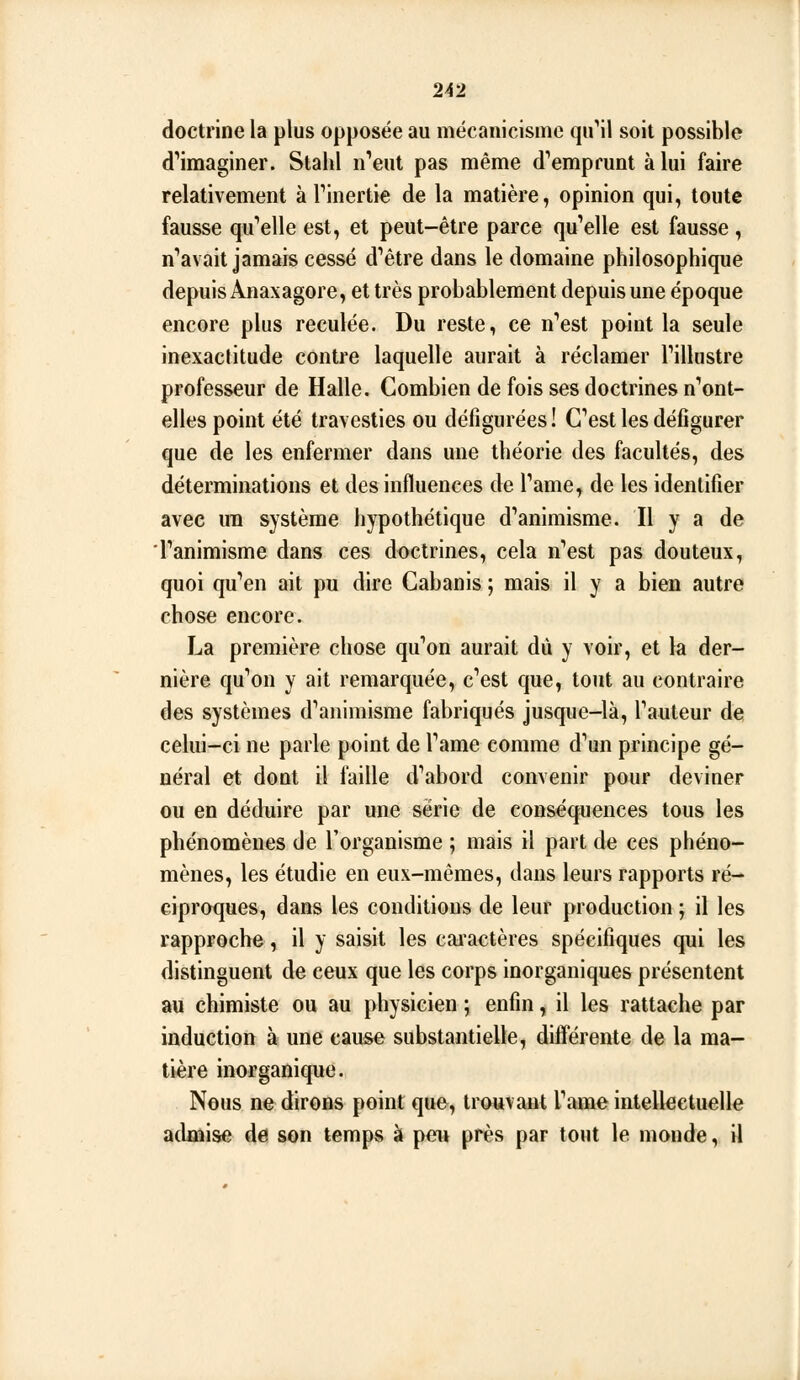 doctrine la plus opposée au mécanicismc qu'il soit possible d''imaginer. Stahl i^eut pas même d'^emprunt à lui faire relativement à Tinertie de la matière, opinion qui, toute fausse qu'elle est, et peut-être parce qu'elle est fausse, n'avait jamais cessé d'être dans le domaine philosophique depuis Anaxagore, et très probablement depuis une époque encore plus reculée. Du reste, ce n'est point la seule inexactitude contre laquelle aurait à réclamer l'illustre professeur de Halle. Combien de fois ses doctrines n'ont- elles point été travesties ou défigurées! C'est les défigurer que de les enfermer dans une théorie des facultés, des déterminations et des influences de l'ame, de les identifier avec un système hypothétique d'animisme. Il y a de l'animisme dans ces doctrines, cela n'est pas douteux, quoi qu'en ait pu dire Cabanis ; mais il y a bien autre chose encore. La première chose qu'on aurait dû y voir, et la der- nière qu'on y ait remarquée, c'est que, tout au contraire des systèmes d'animisme fabriqués jusque-là, l'auteur de celui-ci ne parle point de l'ame comme d'un principe gé- néral et dont il faille d'abord convenir pour deviner ou en déduire par une série de conséquences tous les phénomènes de l'organisme ; mais il part de ces phéno- mènes, les étudie en eux-mêmes, dans leurs rapports ré- ciproques, dans les conditions de leur production ; il les rapproche, il y saisit les cai'actères spécifiques qui les distinguent de ceux que les corps inorganiques présentent au chimiste ou au physicien ; enfin, il les rattache par induction à une cause substantielle, diflerente de la ma- tière inorganique. Nous ne dirons point qu&, trouvant l'ame intellectuelle admise de son temps à peu près par tout le monde, il