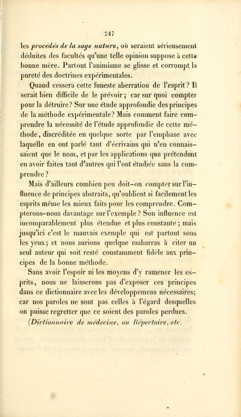 les procédés de la sage nature^ où seraient séiieuseiiient déduites des facultés qu''une telle opinion suppose à cette bonne mère. Partout Tanimisme se glisse et corrompt la pureté des doctrines expérimentales. Quand cessera cette funeste aberration de Tesprit ? 11 serait bien difficile de le prévoir ; car sur quoi compter pour la détruire? Sur une étude approfondie des principes de la méthode expérimentale? Mais comment faire com- prendre la nécessité de Tétude approfondie de celte mé- thode, discréditée en quelque sorte par Temphase avec laquelle en ont parlé tant d'écrivains qui n'en connais- saient que le nom, et par les applications que prétendent en avoir faites tant d'autres qui l'ont étudiée sans la com- prendre ? Mais d'ailleurs combien peu doit-on compter sur l'in- fluence de principes abstraits, qu'oublient si facilement les esprits même les mieux faits pour les comprendre. Com- pterons-nous davantage sur l'exemple ? Son influence est incomparablement plus étendue et plus constante ; mais jusqu'ici c'est le mauvais exemple qui est partout sous les yeux ; et nous aurions quelque embarras à citer un seul auteur qui soit resté constamment fidèle aux prin- cipes de la bonne méthode. Sans avoir l'espoir ni les moyens d'y ramener les es- prits, nous ne laisserons pas d'exposer ces principes dans ce dictionnaire avec les développeraens nécessaires; car nos paroles ne sont pas celles à l'égard desquelles on puisse regretter que ce soient des paroles perdues. {Dictiomuiire de tnèdccine, ou fic'perfoire, etc.