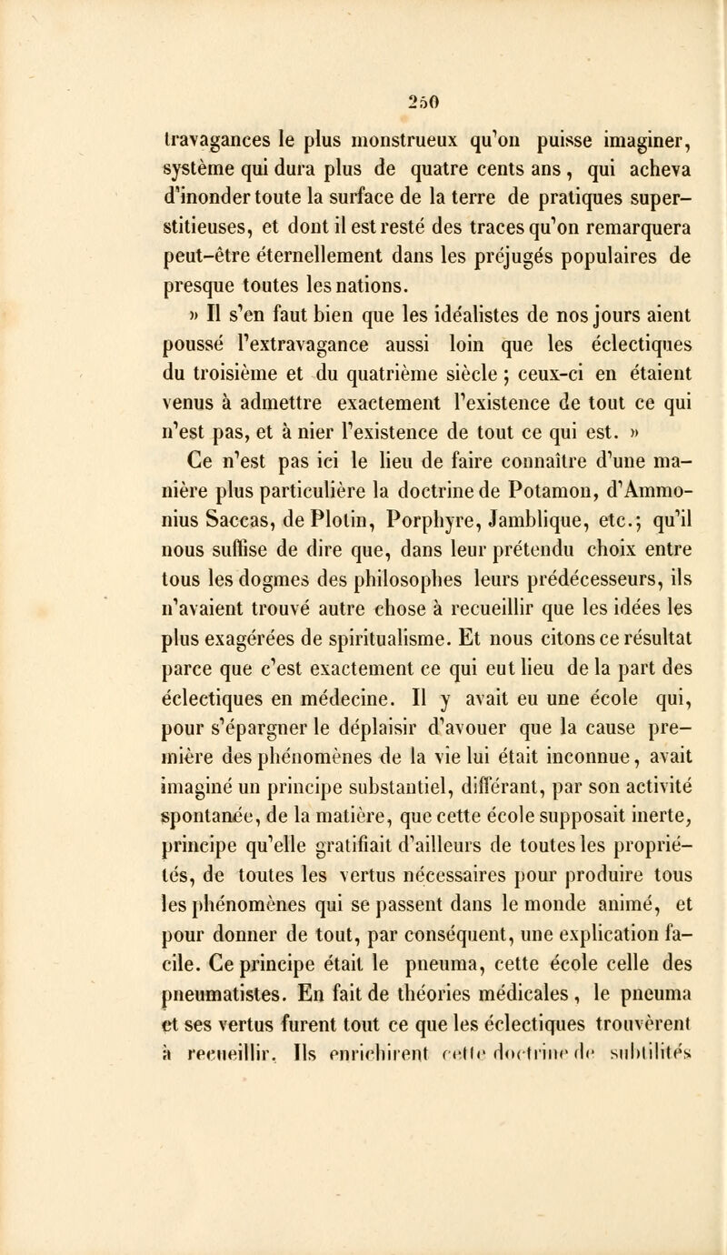 Iravagances le plus monstrueux qu^oii puisse imaginer, système qui dura plus de quatre cents ans, qui acheva d'inonder toute la surface de la terre de pratiques super- stitieuses, et dont il est resté des traces qu''on remarquera peut-être éternellement dans les préjugés populaires de presque toutes les nations. » Il s''en faut bien que les idéalistes de nos jours aient poussé Textravagance aussi loin que les éclectiques du troisième et du quatrième siècle ; ceux-ci en étaient venus à admettre exactement Fexistence de tout ce qui n''est pas, et à nier Texistence de tout ce qui est. » Ce n'est pas ici le lieu de faire connaître d''une ma- nière plus particulière la doctrine de Potamou, d''Ammo- nius Saccas, de Plotin, Porphyre, Jamblique, etc.; qu''il nous suffise de dire que, dans leur prétendu choix entre tous les dogmes des philosophes leurs prédécesseurs, ils n*'avaient trouvé autre chose à recueillir que les idées les plus exagérées de spiritualisme. Et nous citons ce résultat parce que c'est exactement ce qui eut lieu de la part des éclectiques en médecine. Il y avait eu une école qui, pour s'épargner le déplaisir d'avouer que la cause pre- mière des phénomènes de la vie lui était inconnue, avait imaginé un principe substantiel, différant, par son activité spontanée, de la matière, que cette école supposait inerte, principe qu'elle gratifiait d'ailleurs de toutes les proprié- lés, de toutes les vertus nécessaires pour produire tous les phénomènes qui se passent dans le monde animé, et pour donner de tout, par conséquent, une explication fa- cile. Ce principe était le pneuma, cette école celle des pneumatistes. En fait de théories médicales, le pneuma çt ses vertus furent tout ce que les éclectiques trouvèrent à reeneillir. Ils enrichirent rcKc HodiiiK de siihlilités