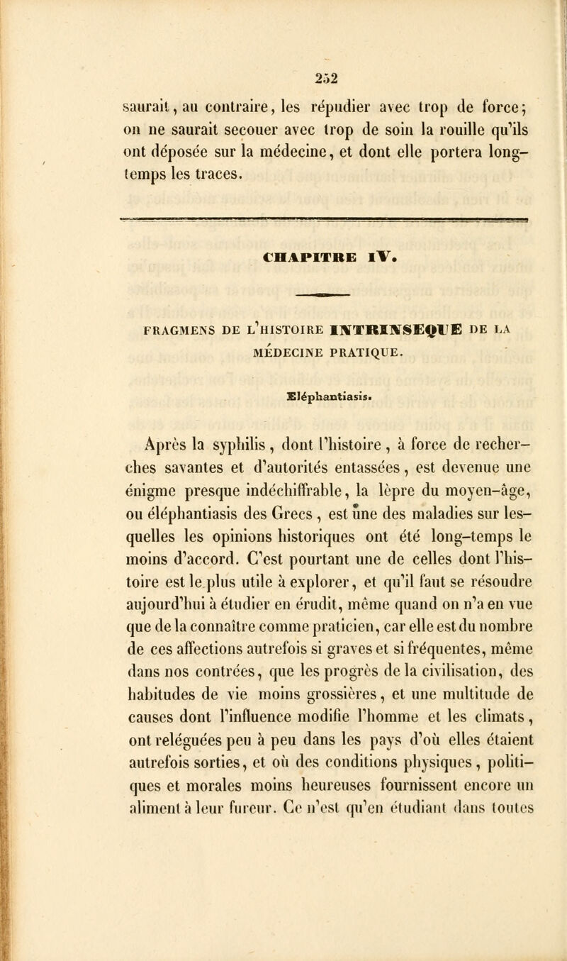 saurait, au contraire, les répudier avec trop de force ; on ne saurait secouer avec trop de soin la rouille qu'ails ont déposée sur la médecine, et dont elle portera long- temps les traces. CHAPITRE iV. FRAGMENS DE L^HISTOIRE I]«[TRI]V!SEQtTfi: DE LA MÉDECINE PRATIQUE. Eléphantiasis. Après la syphilis , dont Phistoire , à force de recher- ches savantes et d'autorités entassées, est devenue une énigme presque indéchiffrable, la lèpre du moyen-âge, ou éléphantiasis des Grecs , est une des maladies sur les- quelles les opinions historiques ont été long-temps le moins d''accord. Cest pourtant une de celles dont This- toire est le plus utile à explorer, et qu*il faut se résoudre aiijourd''hui à étudier en érudit, même quand on n''a en vue que de la connaître comme praticien, car elle est du nombre de ces affections autrefois si graves et si fréquentes, même dans nos contrées, que les progrès de la civilisation, des habitudes de vie moins grossières, et une multitude de causes dont Tinfluence modifie Thomrae et les climats, ont reléguées peu à peu dans les pays d''oii elles étaient autrefois sorties, et où des conditions physiques, politi- ques et morales moins heureuses fournissent encore un aliment à leur fureur. Ce n''esl quY'n étudiant dans toutes