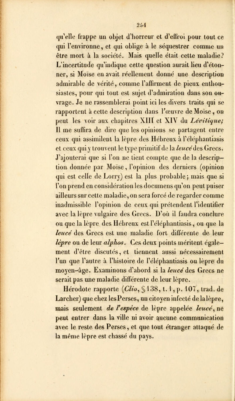 tutelle frappe un objet d'horreur et dVffroi pour tout ce qui Tenvironne, et qui oblige à le séquestrer comme un être mort à la société. Mais quelle était cette maladie? L'incertitude qu*'iiidique cette question aurait lieu d'éton- ner, si Moïse en avait réellement donné une description admirable de vérité, comme Taffirment de pieux enthou- siastes, pour qui tout est sujet d'admiration dans son ou- vrage. Je ne rassemblerai point ici les divers traits qui se rapportent à cette description dans Fœuvre de Moïse, on peut les voir aux chapitres XIIT et XIV du Levitique} Il me suffira de dire que les opinions se partagent entre ceux qui assimilent la lèpre des Hébreux à l'éléphantiasis et ceux qui y trouvent le type primitif de la leucédes Grecs. J'ajouterai que si l'on ne tient compte que de la descrip- tion donnée par Moïse, l'opinion des derniers (opinion qui est celle de Lorry) est la plus probable ; mais que si l'on prend en considération les documens qu'on peut puiser ailleurs sur cette maladie, on sera forcé de regarder comme inadmissible l'opinion de ceux qui prétendent l'identifier avec la lèpre vulgaire des Grecs. D'où il faudra conclure ou que la lèpre des Hébreux estl'éléphantiasis, ou que la leucé des Grecs est une maladie fort différente de leur lèpre ou de leur alphos. Ces deux points méritent égale- ment d'être discutés, et tiennent aussi nécessairement l'un que l'autre à l'histoire de l'éléphantiasis ou lèpre du moyen-âge. Examinons d'abord si la leucé des, Grecs ne serait pas ime maladie différente de leur lèpre. Hérodote rapporte (Ch'o^ § 138,1.1, p. 107, trad. de Larcher) que chez lesPerses, un citoyen infecté de la lèpre, mais seulement de F espèce de lèpre appelée leucé ^ ne peut entrer dans la ville ni avoir aucune communication avec le reste des Perses, et que tout étranger attaqué de la même lèpre est chassé du pays.