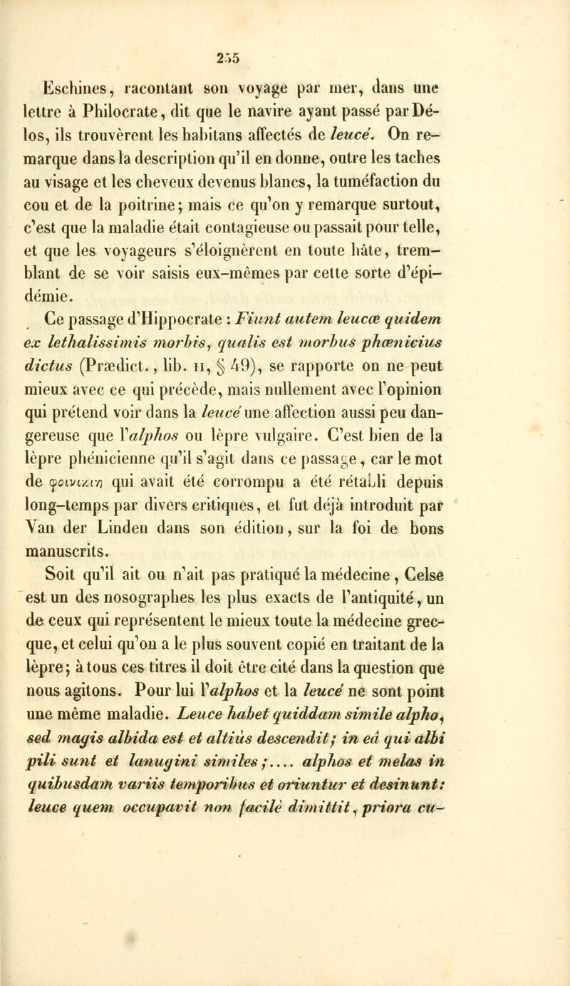 2:>5 Eschines, racontant son voyage par mer, tlans une lettre à Philocrate, dit que le navire ayant passé par Dé- los, ils trouvèrent leshabitans affectés de leucé. On re- marque dans la description qu'il en donne, outre les taches au visage et les cheveux devenus blancs, la tuméfaction du cou et de la poitrine; mais ce qu^on y remarque surtout, c'est que la maladie était contagieuse ou passait pour telle, et que les voyageurs s''éloignèrent en toute hâte, trem- blant de se voir saisis eux-mêmes par celte sorte d'épi- démie. Ce passage d''Hippocrate : Fiunt autem leucœ quidem ex lethalissimis morhis, qualis est morhiis phœnicius dictas (Prsedict., bb. ii, § ^9), se rapporte on ne peut mieux avec ce qui précède, mais nullement avec Topinion qui prétend voir dans la leucé une affection aussi peu dan- gereuse que Valphos ou lèpre vulgaire. C'est bien de la lèpre phénicienne qu''il s'agit dans ce passage, car le mot de cpoivix,i/] qui avait été corrompu a été rétaLli depuis long-temps par divers critiques, et fut déjà introduit par Van der Linden dans son édition, sur la foi de bons manuscrits. Soit qu'il ait ou n'ait pas pratiqué la médecine, Celsc est un des nosographes les plus exacts de l'antiquité, un de ceux qui représentent le mieux toute la médecine grec- que, et celui qu'on a le plus souvent copié en traitant de la lèpre ; à tous ces titres il doit être cité dans la question que nous agitons. Pour lui Valphos et la leucé ne sont poinl une même maladie. Leuce habet quiddam simile alpha^ sed mayis albida est et altiùs descendit^ in eâ qui aJbi pili sunt et lanugini similes ; alphos et mêlas in quihusdant variis ieinporihus et ofiuntur et desinunt: leuce quem occupavit non facile dimittit ^ priora cu^