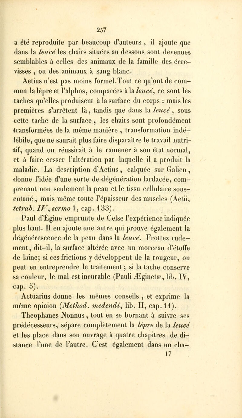 I a été reproduite par beaucoup d^auteurs , il ajoute que dans la leucé les chairs situées au dessous sont devenues semblables à celles des animaux de la famille des écre- visses , ou des animaux à sang blanc. Aetius n''est pas moins formel.Tout ce qu'août de com- mun la lèpre et Talphos, comparées khleuce\ ce sont les taches qu'elles produisent à la surface du corps : mais les premières s*'arrétent là, tandis que dans la leucé, sous cette tache de la surface, les chairs sont profondément transformées de la même manière , transformation indé- lébile, que ne saurait plus faire disparaître le travail nutri- tif, quand on réussirait à le ramener à son état normal, et à faire cesser Paltératiou par laquelle il a produit la maladie. La description d**Aetius, calquée sur Gahen , donne Tidée d'aune sorte de dégénération lardacée, com- prenant non seulement la peau et le tissu cellulaire sous- cutané , mais même toute Tépaisseur des muscles (Aetii, tetrab. IV^^ sermo \, cap. 133). Paul d''Égine emprunte de Celse Texpérience indiquée plus haut. 11 en ajoute une autre qui prouve également la dégénérescence de la peau dans la leucé. Frottez rude- ment, dit-il, la surface altérée avec un morceau d'étoffe de laine; si ces frictions y développent de la rougeur, on peut en entreprendre le traitement ; si la tache conserve sa couleur, le mal est incurable (PauU iEginetae, lib. IV, cap. 5). Actuarius donne les mêmes conseils , et exprime la même opinion {Method. tnedendi^ lib. II, cap. 11). Theophanes Nonnus, tout en se bornant à suivre ses prédécesseurs, sépare complètement la lèpre de la leucé et les place dans son ouvrage à quatre chapitres de di- stance Tune de l'autre. C'est également dans un cha- 17