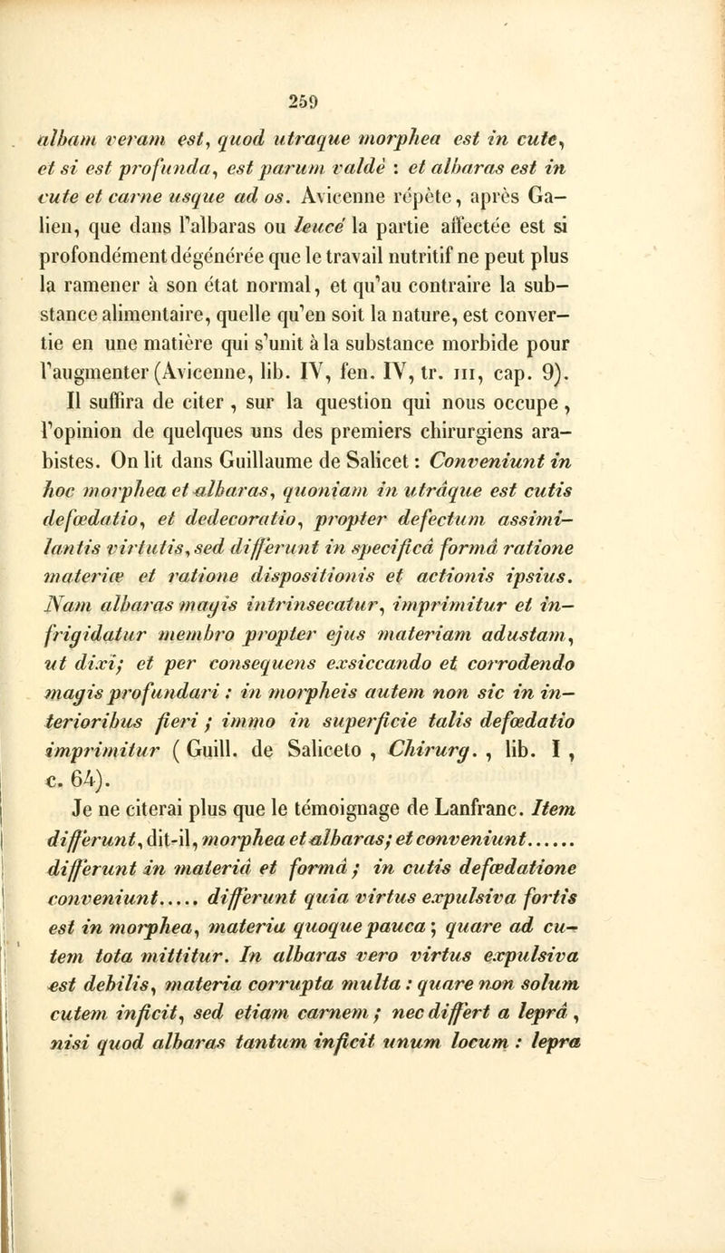 ttlhmn reram est, quod utraque morpliea est in cufe^ et si est profunda^ est paru ni valdè : et albaras est in cute et carne usqiie ad os. Avicenne répète, après Ga- lieu, que dans Talbaras ou leucé la partie affectée est si profondément dégénérée que le travail nutritif ne peut plus la ramener à son état normal, et qu''au contraire la sub- stance alimentaire, quelle qu'en soit la nature, est conver- tie en une matière qui s'émut à la substance morbide pour Taugmenter (Avicenne, lib. IV, fen. IV, tr. m, cap. 9). Il suffira de citer , sur la question qui nous occupe, Topinion de quelques uns des premiers chirurgiens ara- bistes. On lit dans Guillaume de Salicet : Conveniunt in hoc morphea et albaras, quoniam in utraque est cutis defœdatio^ et dedecoratio^ propter defectum assimi- lantis virtatis^sed différant in specificâ forma ratione materiœ et ratione dispositionis et actionis ipsius. Nam albaras mayis intrinsecatur^ imprimitur et in— frigidatur membro propter ejus îuateriam adustam^ ut di.vi; et per co7iseque7is exsiccando et corrodendo magis profundari : in morpheis auteni non sic in in— terioribus fieri ; immo in superficie talis defœdatio imprimitur ( Guill. de Saliceto , Chirurg. , lib. I , c. 64). Je ne citerai plus que le témoignage de Lanfranc. Item differunt, dit-il, morpJiea et^blbarasj et conveniunt dijferunt in tnaierid et forma y in cutis defœdatione conveniunt différant quia virtus expulsiva fortis est in morphea^ materia quoquepauca\ quare ad eu- tem tota niittitur. In albaras vero virtus expulsiva est debilis^ materia corrupta niulta : quare vx)n solum cutem inflcit^ sed etiam, camem; necdiffert a leprâ ^ nisi quod albaras tantum inpcit ttnum locum : lepra