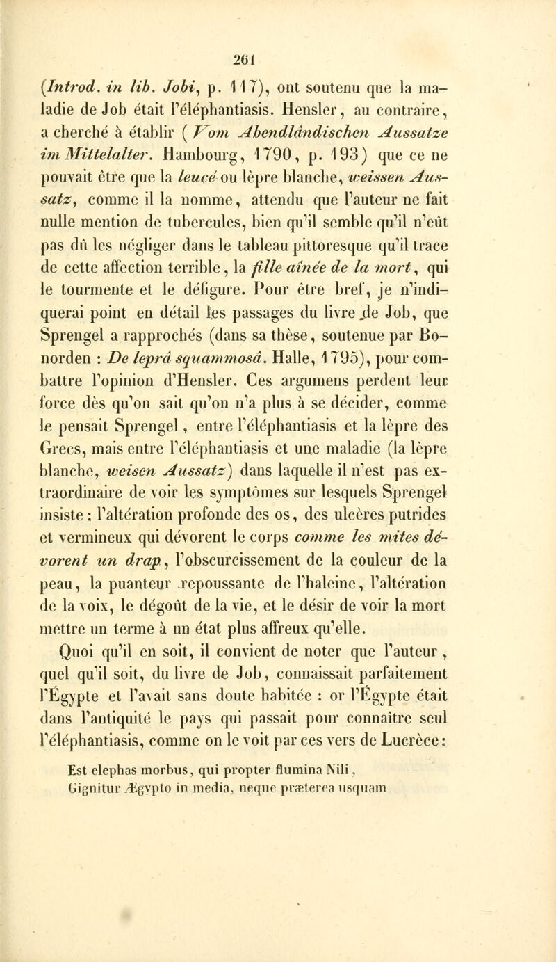 26 ( [Inti'od. in lib. Jobi^ p. 11T), ont soutenu que la ma- ladie de Job était Téléphantiasis. Hensler, au contraire, a cherché à établir ( V^om Ahendlândischen Aussatze imMittelalter. Hambourg, 1790, p. 193) que ce ne pouvait être que la leucé om lèpre blanche, iveissen Aus- satZj comme il la nomme, attendu que Tauteur ne fait nulle mention de tubercules, bien qu'ail semble qu'ail n'eût pas dû les négliger dans le tableau pittoresque qu'il trace de cette affection terrible, la file aînée de la mort^ qui le tourmente et le défigure. Pour être bref, je n'indi- querai point en détail tes passages du livre .de Job, que Sprengel a rapprochés (dans sa thèse, soutenue par Bo- norden : De leprâ sqnammosâ. Halle, 1795), pour com- battre l'opinion d'Hensler. Ces argumens perdent leuD force dès qu'on sait qu'on n'a plus à se décider, comme le pensait Sprengel, entre l'éléphantiasis et la lèpre des Grecs, mais entre l'éléphantiasis et une maladie (la lèpre blanche, weisen Aussatz) dans laquelle il n'est pas ex- traordinaire de voir les symptômes sur lesquels Sprengel insiste : l'altération profonde des os, des ulcères putrides et vermineux qui dévorent le corps comme les mites dé- vorent un drap^ l'ohscurcissement de la couleur de la peau, la puanteur repoussante de l'haleine, l'altération de la voix, le dégoût de la vie, et le désir de voir la mort mettre un terme à un état plus affreux qu'elle. Quoi qu'il en soit, il convient de noter que l'auteur, quel qu'il soit, du livre de Job, connaissait parfaitement l'Egypte et l'avait sans doute habitée : or l'Egypte était dans l'antiquité le pays qui passait pour connaître seul l'éléphantiasis, comme on le voit par ces vers de Lucrèce : Est elephas morbus, qui propter flumina Nili, Gignitur .'Egypto in média, nequc praeterca nsquam