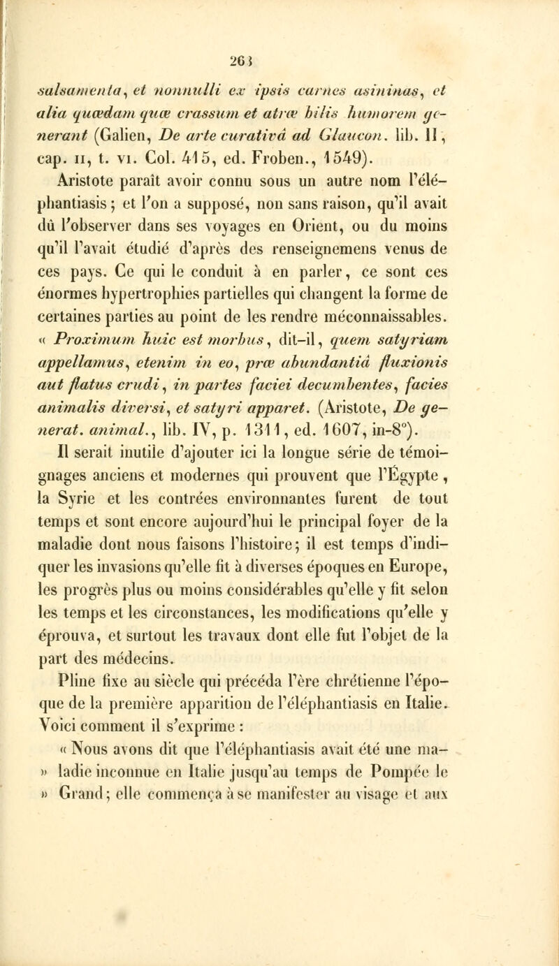 saUankenta^ et noniiulli ex ipsis carnes asininas^ et ulia (£uœdam quœ crassiim et atnv bilis hnnwrem gé- nérant (Galien, De arte curativâ ad Glaucon, lih. 11, cap. II, t. VI. Col. 415, éd. Froben., 1549). Aristote paraît avoir connu sous un autre nom Télé- pliantiasis ; et Von a supposé, non sans raison, qu'il avait dû l'observer dans ses voyages en Orient, ou du moins qu'il Pavait étudié d'après des renseignemens venus de ces pays. Ce qui le conduit à en parler, ce sont ces énormes hypertrophies partielles qui changent la forme de certaines parties au point de les rendre méconnaissables. <( Proximum huic est moj'hus, dit-il, queni satyriam appellainus^ etenim in eo, prœ abundantiâ fluxionis aut flatus crudi^ in partes faciei decumhentes^ faciès animalis diversi^ et satyri apparet. (Aristote, De gê- nerai, animal.^ lib. IV, p. 1311, éd. 1607, in-8°). Il serait inutile d'ajouter ici la longue série de témoi- gnages anciens et modernes qui prouvent que l'Egypte , la Syrie et les contrées environnantes furent de tout temps et sont encore aujourd'hui le principal foyer de la maladie dont nous faisons l'histoire ; il est temps d'indi- quer les invasions qu'elle fit à diverses époques en Europe, les progrès plus ou moins considérables qu'elle y fit selon les temps et les circonstances, les modifications qu'elle y éprouva, et surtout les travaux dont elle fut l'objet de la part des médecins. Pline fixe au siècle qui précéda l'ère chrétienne l'épo- que de la première apparition de l'éléphantiasis en ïtahe. Voici comment il s'exprime : « Nous avons dit que l'éléphantiasis avait été une nia- )' ladie inconnue en Italie jusqu'au temps de Pompée le » Grand; elle commenta à se manifester au visage et aux