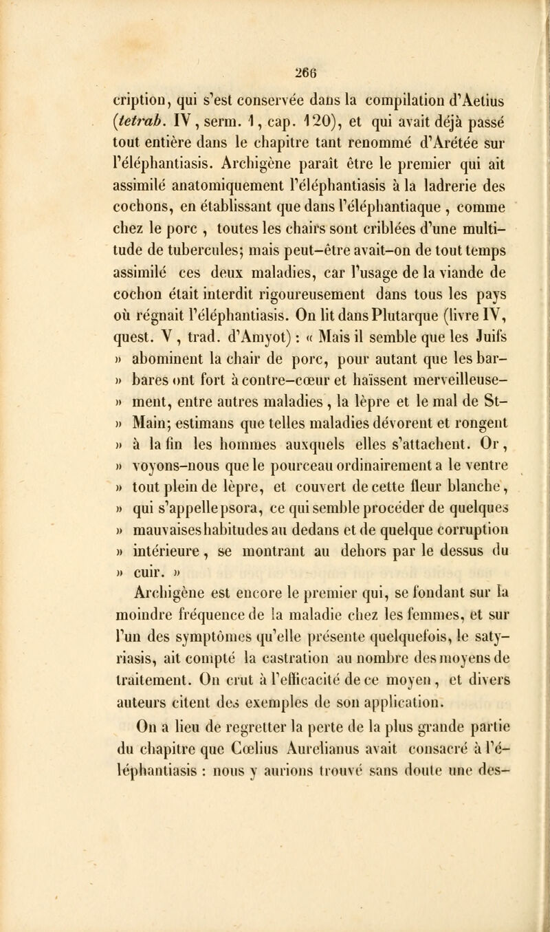 268 cription, qui s'est conservée dans la compilation d'Aetius {tetrab. IV, serm. 1, cap. 120), et qui avait déjà passé tout entière dans le chapitre tant renommé d''Arétée sur Téléphantiasis. Archigène paraît être le premier qui ait assimilé anatomiquement Téléphantiasis à la ladrerie des cochons, en établissant que dans Téléphantiaque , comme chez le porc , toutes les chairs sont criblées d'une multi- tude de tubercules; mais peut-être avait-on de tout temps assimilé ces deux maladies, car Tusage de la viande de cochon était interdit rigoureusement dans tous les pays où régnait Téléphantiasis. On lit dans Plutarque (livre IV, quest. V , trad. d'Amyot) : « Mais il semble que les Juifs » abominent la chair de porc, pour autant que lesbar- » bares ont fort à contre-cœur et haïssent merveilleuse- » ment, entre autres maladies , la lèpre et le mal de St- )) Main; estimans que telles maladies dévorent et rongent )» à la fin les hommes auxquels elles s* attachent. Or, » voyons-nous que le pourceau ordinairement a le ventre » tout plein de lèpre, et couvert de cette fleur blanche, » qui s'appelle psora, ce qui semble procéder de quelques » mauvaises habitudes au dedans et de quelque corruption » intérieure, se montrant au dehors par le dessus du » cuir. )> Archigène est encore le premier qui, se fondant sur la moindre fréquence de la maladie chez les femmes, et sur Tun des symptômes qu'elle présente quelquefois, le saty- riasis, ait compté la castration au nombre des moyens de traitement. On crut à Tefficacité de ce moyen , et divers auteurs citent des exemples de son application. On a lieu de regretter la perte de la plus grande partie du chapitre que Cœlius Aurelianus avait consacré à Pé- léphantiasis : nous y aurions trouvé sans doute une des-