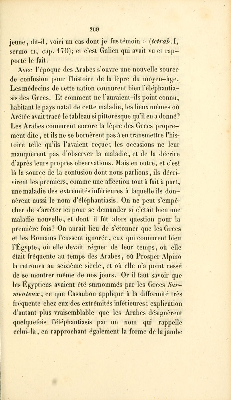 jeune, dit-il, voici un cas dont je fus témoin » (tetrab.ly sermo ii, cap. 170); et c''est Galien qui avait vu et rap- porté le fait. Avec l'époque des Arabes s'ouvre une nouvelle source de confusion pour Thistoire de la lèpre du moyen-âge. Les médecins de cette nation connurent bien Téléphantia- sis des Grecs. Et comment ne Tauraient-ils point connu, habitant le pays natal de cette maladie, les lieux mêmes où Arétée avait tracé le tableau si pittoresque qu'il en a donné? Les Arabes connurent encore la lèpre des Grecs propre- ment dite, et ils ne se bornèrent pas à en transmettre l'his- toire telle qu''ils l'avaient reçue; les occasions ne leur manquèrent pas d'*observer la maladie, et de la décrire d'après leurs propres observations. Mais en outre, et c'est là la source de la confusion dont nous parlions, ils décri- virent les premiers, comme une affection tout à fait à part, une maladie des extrémités inférieures à laquelle ils don- nèrent aussi le nom d^éléphantiasis. On ne peut s'empê- cher de s'arrêter ici pour se demander si c'était bien une maladie nouvelle, et dont il fût alors question pour la première fois? On aurait lieu de s'étonner que les Grecs et les Romains l'eussent ignorée, eux qui connurent bien l'Egypte, où elle devait régner de leur temps, où elle était fréquente au temps des Arabes, où Prosper Alpino la retrouva au seizième siècle, et où elle n'a point cessé de se montrer même de nos jours. Or il faut savoir que les Égyptiens avaient été surnommés par les Grecs Sar- menteux, ce que Casaubon applique à la difformité très fréquente chez eux des extrémités inférieures; explication d'autant plus vraisemblable que les Arabes désignèrent quelquefois l'éléphantiasis par un nom qui rappelle celui-là, en rapprochant également la forme de la jambe