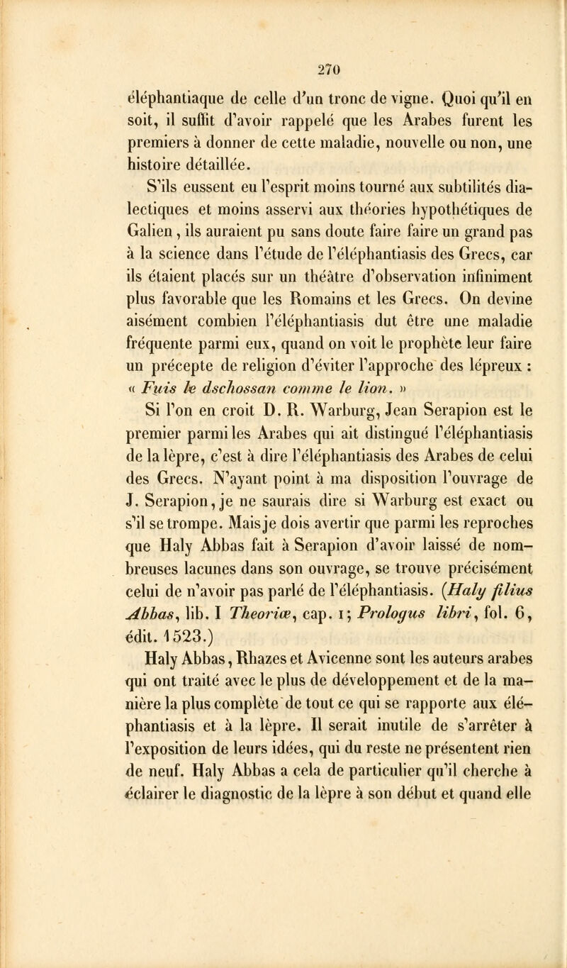 éléphantiaque de celle d'un tronc de vigne. Quoi qu'il en soit, il suffit d'avoir rappelé que les Arabes furent les premiers à donner de cette maladie, nouvelle ou non, une histoire détaillée. S'ils eussent eu Tesprit moins tourné aux subtilités dia- lectiques et moins asservi aux théories hypothétiques de Galien, ils auraient pu sans doute faire faire un grand pas à la science dans Tétude de Téléphantiasis des Grecs, car ils étaient placés sur un théâtre d'observation infiniment plus favorable que les Romains et les Grecs. On devine aisément combien Téléphantiasis dut être une maladie fréquente parmi eux, quand on voit le prophète leur faire un précepte de religion d'éviter l'approche des lépreux : « Fiiis le dschossan comme le lion. » Si l'on en croit D. R. Warburg, Jean Serapion est le premier parmi les Arabes qui ait distingué l'éléphantiasis de la lèpre, c'est à dire l'éléphantiasis des Arabes de celui des Grecs. N'ayant point à ma disposition l'ouvrage de J. Serapion, je ne saurais dire si Warburg est exact ou s'il se trompe. Maisje dois avertir que parmi les reproches que Haly Abbas fait à Serapion d'avoir laissé de nom- breuses lacunes dans son ouvrage, se trouve précisément celui de n'avoir pas parlé de l'éléphantiasis. {Haly films Ahhas^ lib. I Theoriœ^ cap. i; Prologus lihri., fol. 6, édit. 1523.) Haly Abbas, Rhazes et Avicenne sont les auteurs arabes qui ont traité avec le plus de développement et de la ma- nière la plus complète de tout ce qui se rapporte aux élé- phantiasis et à la lèpre. Il serait inutile de s'arrêter à l'exposition de leurs idées, qui du reste ne présentent rien de neuf. Haly Abbas a cela de particulier qu'il cherche à éclairer le diagnostic de la lèpre à son début et quand elle