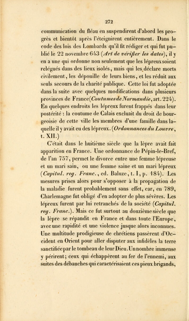 communication du fléau en suspendirent d'abord les pro- grès et bientôt après Téteignirent entièrement. Dans le code des lois des Lombards qu''il fît rédiger et qui fut pu- blié le 22 novembre 643 {Art de vérifier les dates) ^ il y en a une qui ordonne non seulement que les lépreux soient relégués dans des lieux isolés, mais qui les,déclare morts civilement, les dépouille de leurs biens, et les réduit aux seuls secours de la charité publique. Cette loi fut adoptée dans la suite avec quelques raodifîcations dans plusieurs provinces de Yx2Xitt{CoutximesdeNormandie^2X\..'Tlk). En quelques endroits les lépreux furent frappés dans leur postérité : la coutume de Calais excluait du droit de bour- geoisie de cette ville les membres d'une famille dans la- quelle il y avait eu des lépreux. {Ordonnances du Louvre, t. XII.) C'était dans le huitième siècle que la lèpre avait fait apparition en France. Une ordonnance de Pépin-le-Bref, de l'an 757, permet le divorce entre une femme lépreuse et un mari sain, ou une femme saine et un mari lépreux {Capitul. reg. Franc. ^ eà. Baluze, t, I, p, 184), Les mesures prises alors pour s'opposer à la propagation de la maladie furent probablement sans effet, car, en 789, Charlemagne fut obligé d'en adopter de plus sévères. Les lépreux furent par lui retranchés de la société {Capitul. reg. Franc), Mais ce fut surtout au douzième siècle que la lèpre se répandit en France et dans toute l'Europe, avec une rapidité et une violence jusque alors inconnues. Une multitude prodigieuse de chrétiens passèrent d'Oc- cident en Orient pour aller disputer aux infidèles la terre sanctifiée par le tombeau de leur Dieu.Unnombre immense y périrent; ceux qui échappèrent au fer de l'ennemi, aux suites des débauches qui caractérisaient ces pieux brigands.