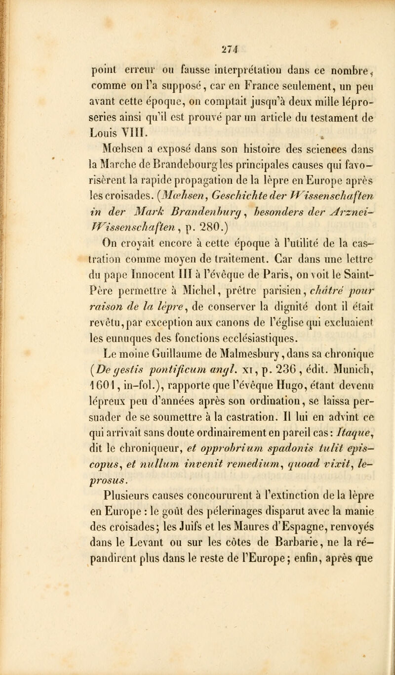 point erreur ou fausse interprétation dans ce nombre^ comme on Ta supposé, car en France seulement, un peu avant cette époque, on comptait jusc^fà deux miile lépro- series ainsi qu'il est prouvé par un article du testament de Louis VIII. Mœhsen a exposé dans son histoire des sciences dans la Marche de Brandebourg les principales causes qui favo- risèrent la rapide propagation de la lèpre en Europe après les croisades. [Mœhsen, Geschichte der JVissenscliaften in der Mark Bî^andenhiirg, hesonders der Arznei- Wissenscliaften ^ p. 280.) On croyait encore à cette époque à Tutilité de la cas- tration comme moyen de traitement. Car dans une lettre du pape Innocent III à Pévêque de Paris, on voit le Saint- Père permettre à Michel, prêtre parisien, châtré pour raison de la lèpre ^ de conserver la dignité dont il était revêtu,par exception aux canons de Téglisequi excluaient les eunuques des fonctions ecclésiastiques. Le moine Guillaume de Malmesbury, dans sa chronique [Deyestis pontificiim a^ujl, xi, p. 236 , édit. Munich, 1601, in-fol.), rapporte que Pévêque Hugo, étant devenu lépreux peu d*années après son ordination, se laissa per- suader de se soumettre à la castration. Il lui en advint ce qui arrivait sans doute ordinairement en pareil cas : Itaque^ dit le chroniqueur, et opprohrium spadonis tulit épis— copus^ et nullum invenit remedium^ quoad rixit^ le- prosus. Plusieurs causes concoururent à l'extinction de la lèpre en Europe : le goût des pèlerinages disparut avec la manie des croisades; les Juifs et les Maures d'Espagne, renvoyés dans le Levant ou sur les côtes de Barbarie, ne la ré- pandirent plus dans le reste de TEurope ; enfin, après que