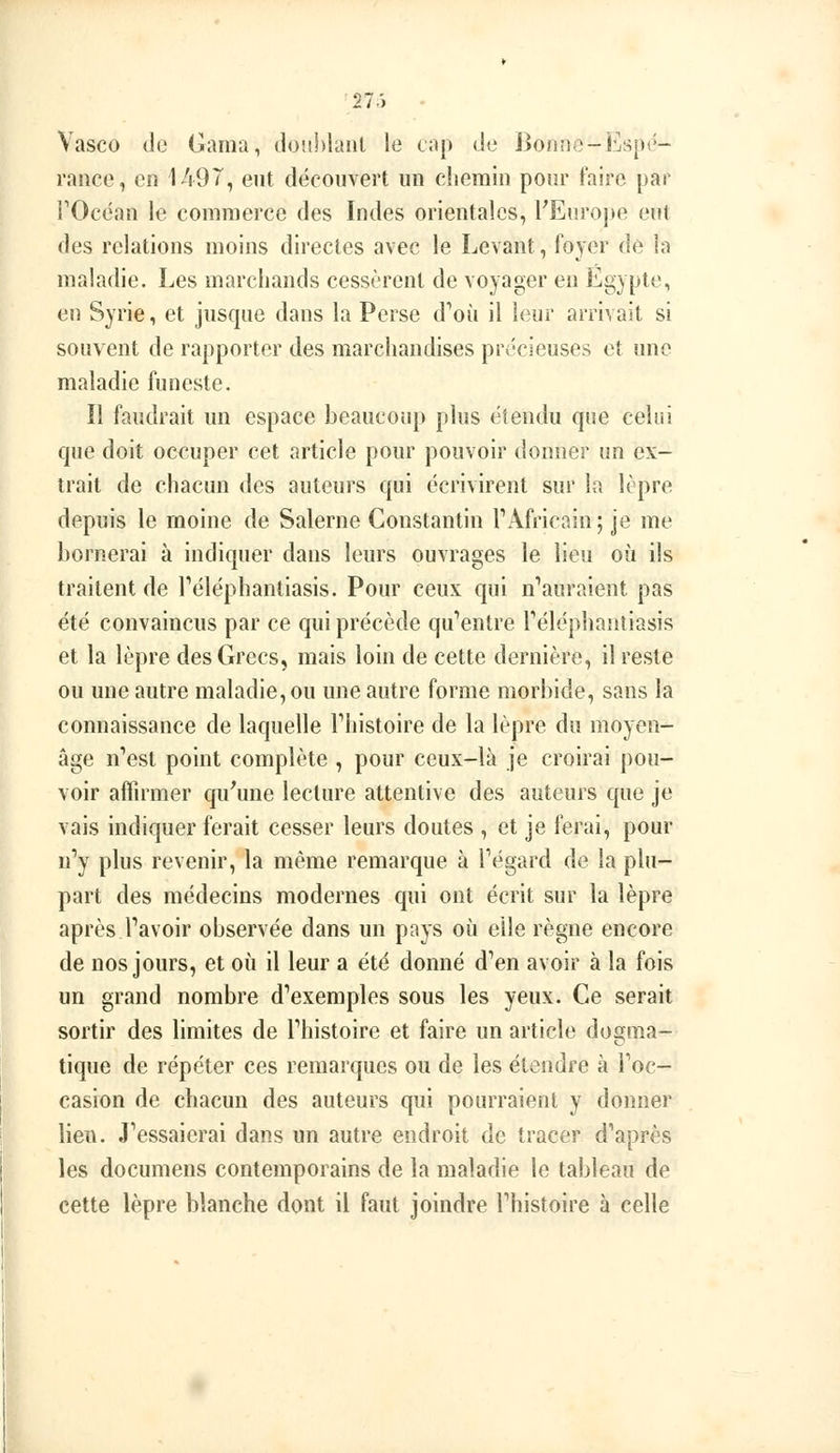 Vasco (le Gama, donhlaiil le cap de Bonno-Esp<»- rance, en 1497, eut découvert un chemin pour faire par l^Occan le commerce des Indes orientales, rEnrojie eut des relations moins directes avec le Levant, foyer de ia maladie. Les marchands cessèrent de voyager en Egypte, en Syrie, et jusque dans la Perse d*'où il leur arrivait si souvent de rapporter des marchandises précieuses et une maladie funeste. Il faudrait un espace beaucoup plus étendu que celui que doit occuper cet article pour pouvoir donner un ex- trait de chacun des auteurs qui écrivirent sur la lèpre depuis le moine de Salerne Constantin TAfricain; je me bornerai à indiquer dans leurs ouvrages le lieu où ils traitent de Téléphantiasis. Pour ceux qui n''auraient pas été convaincus par ce qui précède qu'entre Téléphantiasis et la lèpre des Grecs, mais loin de cette dernière, il reste ou une autre maladie, ou une autre forme morbide, sans la connaissance de laquelle Thistoire de la lèpre du moyen- âge n'est point complète , pour ceux-là je croirai pou- voir affirmer qu'une lecture attentive des auteurs que je vais indiquer ferait cesser leurs doutes , et je ferai, pour n'y plus revenir, la même remarque à Tégard de la plu- part des médecins modernes qui ont écrit sur la lèpre après l'avoir observée dans un pays où elle règne encore de nos jours, et où il leur a été donné d'en avoir à la fois un grand nombre d'exemples sous les yeux. Ce serait sortir des limites de l'histoire et faire un article dogma- tique de répéter ces remarques ou de les étendre à Toc- casion de chacun des auteurs qui pourraient y donner lieu. J'essaierai dans un autre endroit de tracer d'après les documens contemporains de la maladie le tableau de cette lèpre blanche dont il faut joindre l'histoire à celle