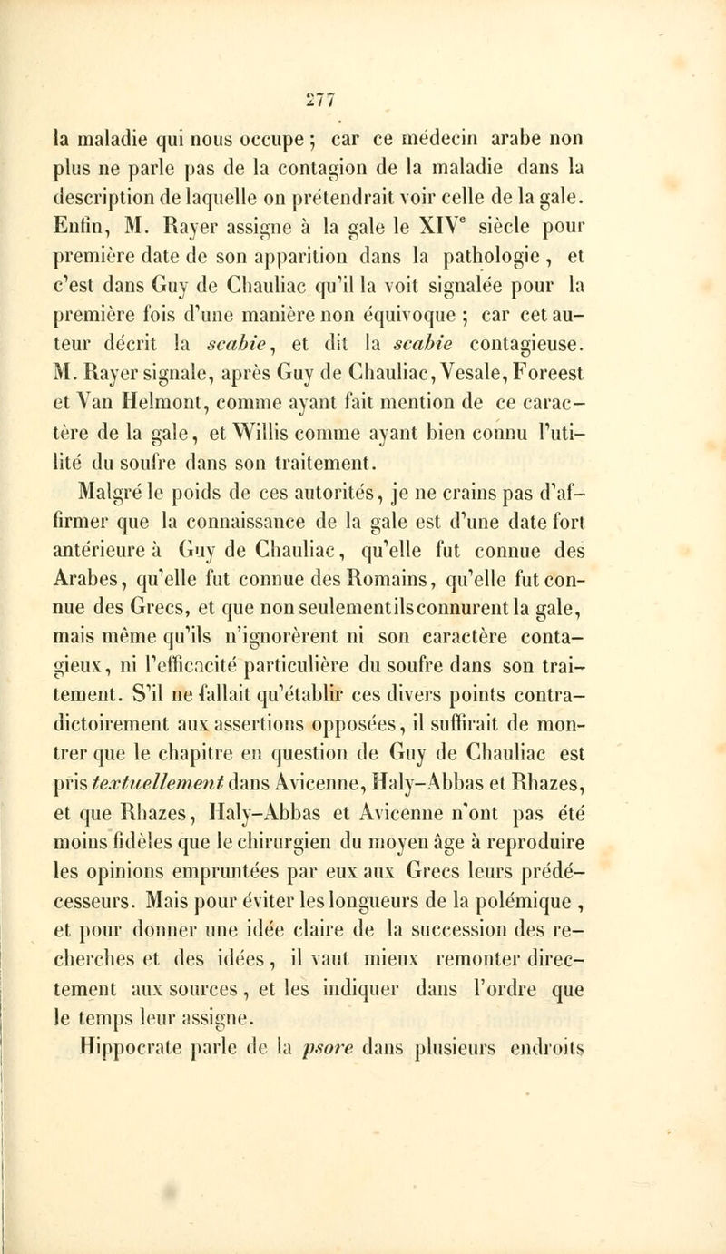 la maladie qui nous occupe ; car ce médecin arabe non plus ne parle pas de la contagion de la maladie dans la description de laquelle on prétendrait voir celle de la gale. Enfin, M. Rayer assigne à la gale le XIV^ siècle pour première date de son apparition dans la pathologie , et c''est dans Guy de Chauliac qu'il la voit signalée pour la première fois d'une manière non équivoque ; car cet au- teur décrit la scahie^ et dit la scahie contagieuse. M. Rayer signale, après Guy de Chauliac, Vesale,Foreest et Van Helmont, comme ayant fait mention de ce carac- tère de la gale, et Wiîlis comme ayant bien connu Futi- lité du soufre dans son traitement. Malgré le poids de ces autorités, je ne crains pas d'af- firmer que la connaissance de la gale est d'une date fort antérieure à Guy de Chauliac, qu'elle fut connue des Arabes, qu'elle fut connue des Romains, qu'elle fut con- nue des Grecs, et que nonseulementilsconnurentla gale, mais même qu'ils n'ignorèrent ni son caractère conta- gieux, ni l'efficacité particulière du soufre dans son trai- tement. S'il ne fallait qu'établir ces divers points contra- dictoirement aux assertions opposées, il suffirait de mon- trer que le chapitre en question de Guy de Chauliac est pris textuellement dans Avicenne, Haly-Abbas et Rhazes, et que Rhazes, Haly-Abbas et Avicenne n'ont pas été moins fidèles que le chirurgien du moyen âge à reproduire les opinions empruntées par eux aux Grecs leurs prédé- cesseurs. Mais pour éviter les longueurs de la polémique , et pour donner une idée claire de la succession des re- cherches et des idées, il vaut mieux remonter direc- tement aux sources, et les indiquer dans l'ordre que le temps leur assigne. Hippocrale parle de la psore dans plusieurs endroits