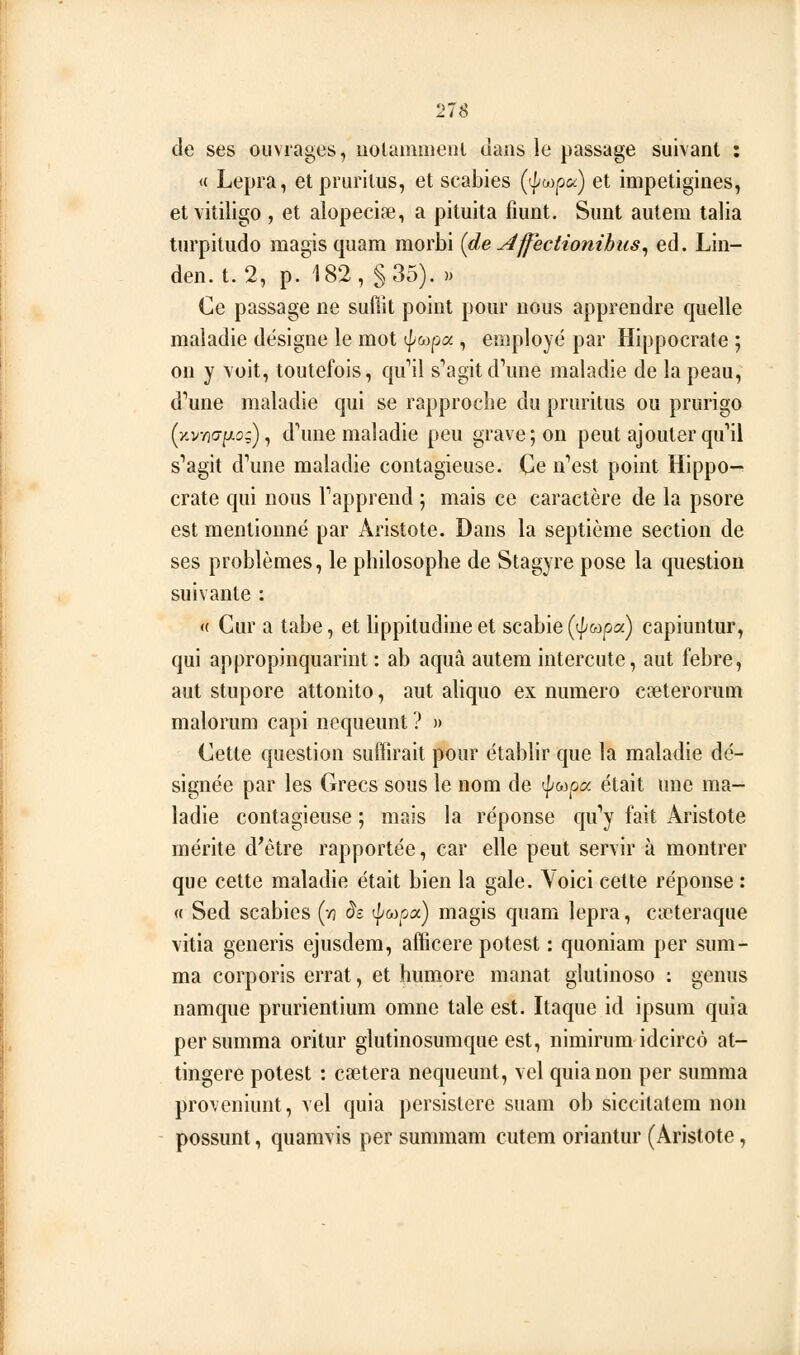 de ses ouvrages, uolanmieiu clans le passage suivant : « Lepra, elprurilus, et scabies {'^(^ypo^) et impetigines, etvitiligo , et alopeciae, a pituita fiunt. Sunt autera talia turpitudo magis quam morbi {de ^ffectionihus^ éd. Lin- den. t. 2, p. 182, §35). » Ce passage ne suftit point pour nous apprendre quelle maladie désigne le mot ^(x^:)a , employé par Hippocrate ; on y voit, toutefois, qu''il s''agitd\me maladie de la peau, d^une maladie qui se rapproche du pruritus ou prurigo (y.vno-p;), dWe maladie peu grave; on peut ajouter qu'il s^agit d'une maladie contagieuse. Ce n''est point Hippo- crate qui nous Tapprend ; mais ce caractère de la psore est mentionné par Aristote. Dans la septième section de ses problèmes, le philosophe de Stagyre pose la question suivante : <( Cur a tabe, et hppitudine et scabie (t/'wpa) capiuntur, qui appropinquarint : ab aquà autem intercute, aut febre, aut stupore attonito, aut aliquo ex numéro cpeterorum malorum capi nequeunt ? » Cette question suffirait pour établir que la maladie dé- signée par les Grecs sous le nom de t|/&3pa était une ma- ladie contagieuse ; mais la réponse qu*'y fait Aristote mérite d'être rapportée, car elle peut servir à montrer que cette maladie était bien la gale. Voici cette réponse : « Sed scabies (/] as t^wpa) magis quam lepra, cicteraque vitia generis ejusdem, afficere potest : quoniam per sum- ma corporis errât, et humore manat glutinoso ; genus namque prurientium omne taie est. Itaque id ipsum quia persumma oritur glutinosumque est, nimirum idcircô at- tingere potest : caetera nequeunt, vel quia non per summa proveniunt, vel quia persistere suam ob siccitatem non possunt, quamvis per summam cutem oriantur (Aristote,