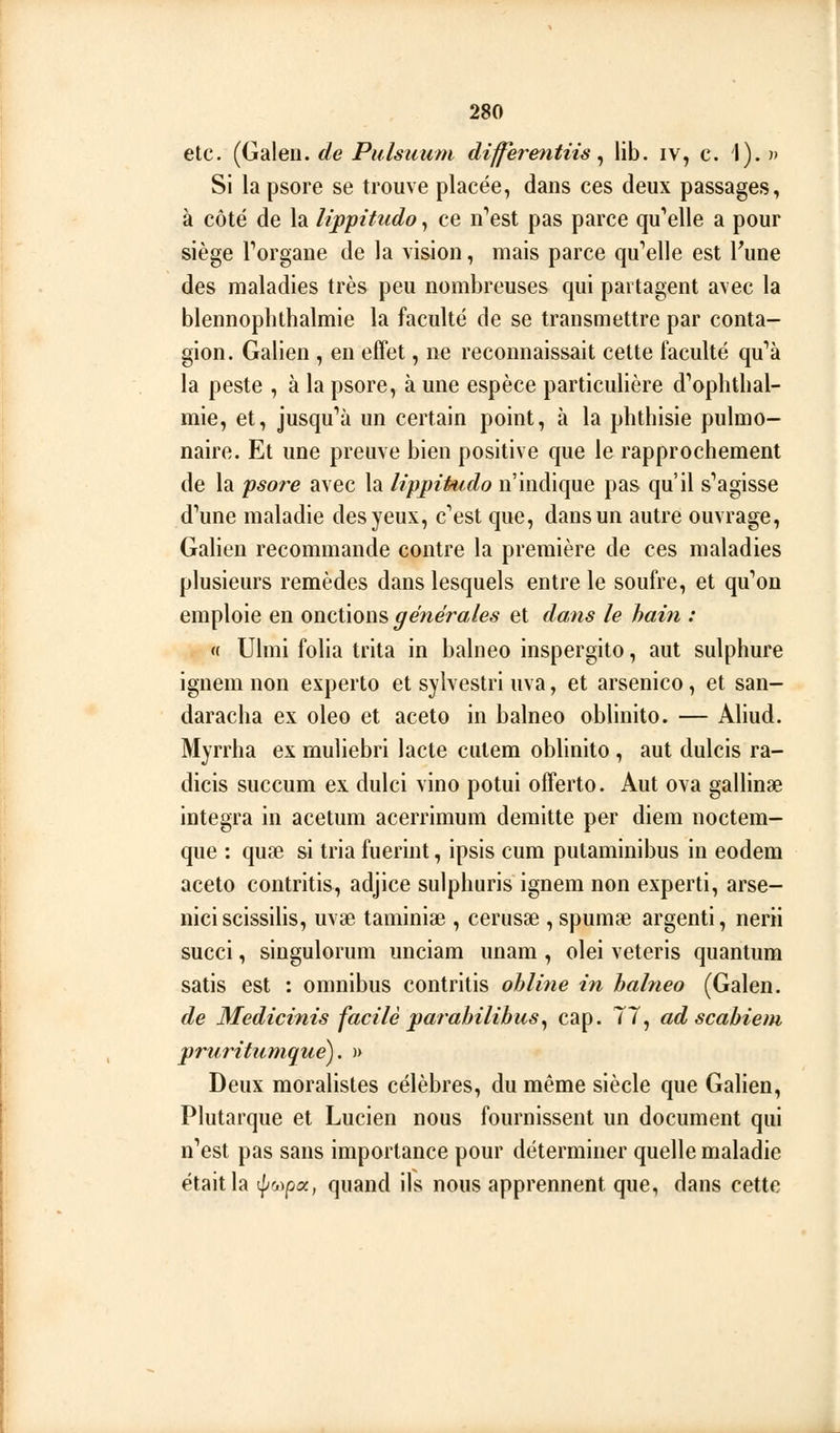 etc. (Galen. de Pulsuum differentiis ^ lib. iv, c. 1). » Si lapsore se trouve placée, dans ces deux passages, à côté de la lippitudo, ce n'est pas parce qu''elle a pour siège Torgane de la vision, mais parce qu''elle est Fune des maladies très peu nombreuses qui partagent avec la blennophthalmie la faculté de se transmettre par conta- gion. Galien , en effet, ne reconnaissait cette faculté qu''à la peste , à la psore, à une espèce particulière d''ophtlial- mie, et, jusqu''à un certain point, à la phthisie pulmo- naire. Et une preuve bien positive que le rapprochement de la psoî^e avec la lifpihido n'indique pas qu'il s''agisse dWe maladie des yeux, c'est que, dans un autre ouvrage, Galien recommande contre la première de ces maladies plusieurs remèdes dans lesquels entre le soufre, et qu'on emploie en onctions générales et dans le hain : « Ulmi folia trita in balneo inspergito, aut sulphure ignem non experto et sylvestri uva, et arsenico, et san- daracha ex oleo et aceto in balneo oblinito. — Aliud. Myrrha ex muliebri lacté culem oblinito , aut dulcis ra- dicis succum ex dulci vino potui offerto. Aut ova gallinse intégra in acetum acerrimum demitte per diem noctem- que : quae si tria fuerint, ipsis cum putaminibus in eodem aceto contritis, adjice sulphuris ignem non experti, arse- niciscissilis, uvae taminiae , cerusae , spumae argenti, nerii succi, singulorum unciam unam , olei veteris quantum satis est : omnibus contritis ohline in balneo (Galen. de Medicinis facile parahilibus^ cap. 77, ad scahiem pruritumque). » Deux moralistes célèbres, du même siècle que Galien, Plutarque et Lucien nous fournissent un document qui n'est pas sans importance pour déterminer quelle maladie était la t^wpa, quand ils nous apprennent que, dans cette