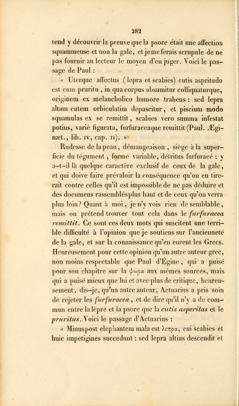 tend y découvrir la preuve que la psore était une affection squammeuse et non la gale, et je me ferais scrupule de ne pas fournir au lecteur le moyen d'en juger. Voici le pas- sade de Paul : <( Uterque affeclus ( lepra et scabies) cutis aspritudo est cum pruritu , in qua corpus aîjsumitur colliquaturque, originera ex melancliolico humore trahens : sed lepra altam cutem orbiculatim depascitur, et piscium modo squamulas ex se remitlit, scabies vero surama infestât potius, varié figurata, furfuraceaque remittit (Paul. JUgi- naet., lib. iv, cap. ii). » Rudesse de la peau, démangeaison , siège à la super- ficie du tégument, forme variable, détritus furfuracé : y a-t-il là quelque caractère exclusif de ceux de la gale, et qui doive faire prévaloir la conséquence qu'on en tire- rait contre celles qu'il est impossible de ne pas déduire et des documens rassemblés plus haut et de ceux qu'on verra plus loin? Quant à moi, je n'y vois rien de semblable, mais on prétend trouver tout cela dans le fui^furacea remittit. Ce sont ces deux mots qui suscitent une terri- ble difficulté à l'opinion que je soutiens sur l'ancienneté de la gale, et sur la connaissance qu'en eurent les Grecs. Heureusement pour cette opinion qu'un autre auteur grec, non moins respectable que Paul d'Egine, qui a puisé pour son chapitre sur la <^(,)pix aux mômes sources, mais qui a puisé mieux que lui et avec plus de critique, heureu- sement, dis-je, qu'un autre auteur, Actuarius a pris soin de rejeter les furfuracea , et de dire qu'il n'y a de com- mun entre la lèpre et la psore que la cutis asperitas et le pruritus. Voici le passage d'Actuarius : « Minuspost elephantem mala est AsTTpa, cui scabies et huie irapetigines succedunt : sed lepra altius descendit et