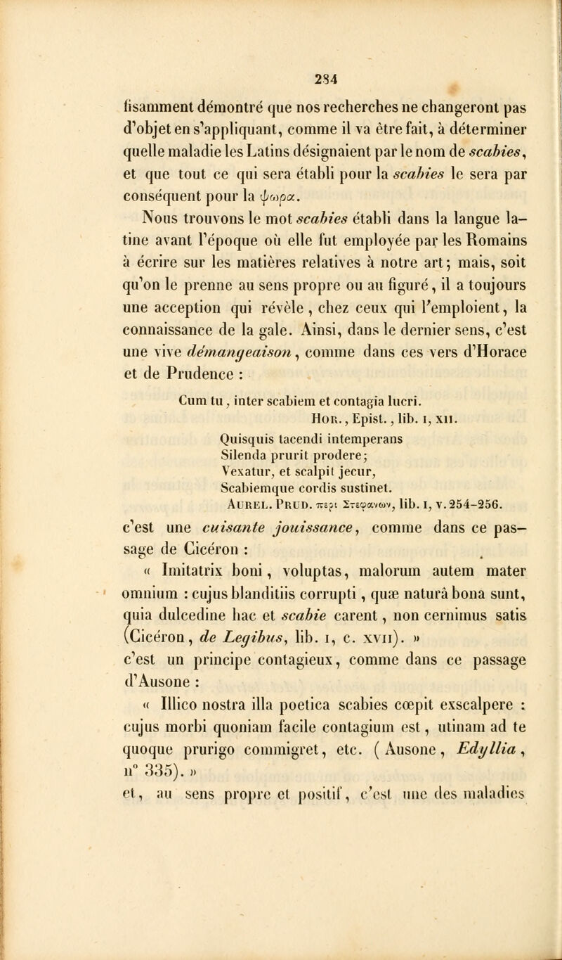 (isamment démontré que nos recherches ne changeront pas d'objet en s'appliquant, comme il va être fait, à déterminer quelle maladie les Latins désignaient par le nom de scahies^ et que tout ce qui sera établi pour la scahies le sera par conséquent pour la ^^pa. Nous trouvons le mot scahies établi dans la langue la- tine avant Tépoque où elle fut employée par les Romains à écrire sur les matières relatives à notre art; mais, soit qu'ion le prenne au sens propre ou au figuré, il a toujours une acception qui révèle , chez ceux qui l'emploient, la connaissance de la gale. Ainsi, dans le dernier sens, c'est une vive démangeaison, comme dans ces vers d'Horace et de Prudence : Cum tu, inter scabiem et contagia hicri. HoR. jEpist., lib. I, XII. Quisqiiis tacendi intemperans Silenda prurit prodere; Vexatur, et scalpit jecur, Scabiemque cordis sustinet. AUREL. PrUD. ive?i 2T£cpavwv, lib. I, V. 254-256. c'est une cuisante jouissance, comme dans ce pas- sage de Gicéron : « Imitatrix boni, voluptas, malorum autera mater omnium : cujusbianditiis corrupti, quse naturâbona sunt, quia dulcedine bac et scabie carent, non cernimus satis (Gicéron, de Legibus, lib. i, c. xvii). » c'est un principe contagieux, comme dans ce passage d'Ausone : « Illico nostra illa poelica scahies cœpit exscalpere : cujus morbi quoniam facile contagium est, utinam ad te quoque prurigo commigret, etc. ( Ausone, Edyllia ^ n 335). ). et, au sens propre et positif, c'est une des maladies