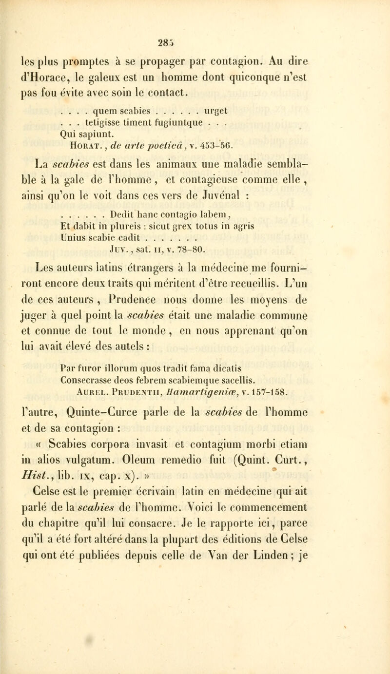 les plus promptes à se propager par contagion. Au dire d''Horace, le galeux est un homme dont quiconque n'est pas fou évite avec soin le contact. .... quem scabies iirget . . . teligisse timent fugiuntque . . . Qui sapiunt. HoRAT., de arte poeticâ, v. 453-56. La scabies est dans les animaux une maladie sembla- ble à la gale de Thomme, et contagieuse comme elle , ainsi qu'ion le voit dans ces vers de Juvénal : Dédit hanc contagio labem, Et dabit in plureis : sicut grex totus in agris Unius scabie cadit Juv.,sat. II, V. 78-80. Les auteurs latins étrangers à la médecine me fourni- ront encore deux traits qui méritent d'être recueillis. L'un de ces auteurs , Prudence nous donne les moyens de juger à quel point la scabies était une maladie commune et connue de tout le monde, en nous apprenant qu'on lui avait élevé des autels : Par furor illorum quos tradit fama dicatis Consecrasse deos febrem scabiemque sacellis. AuREL. Prudextii, Hamartigeniœ, v. 157-158. l'autre, Quinte-Curce parle de la scabies de l'homme et de sa contagion : « Scabies corpora invasit et contagium morbi etiam in alios vulgatum. Oleum remedio fuit (Quint. Curt., Hist,^ lib. IX, cap. x). >» Celse est le premier écrivain latin en médecine qui ait parlé ài%\2iscabies de l'homme. Voici le commencement du chapitre qu'il lui consacre. Je le rapporte ici, parce qu'il a été fort altéré dans la plupart des éditions de Celse qui ont été publiées depuis celle de Yan der Linden ; je