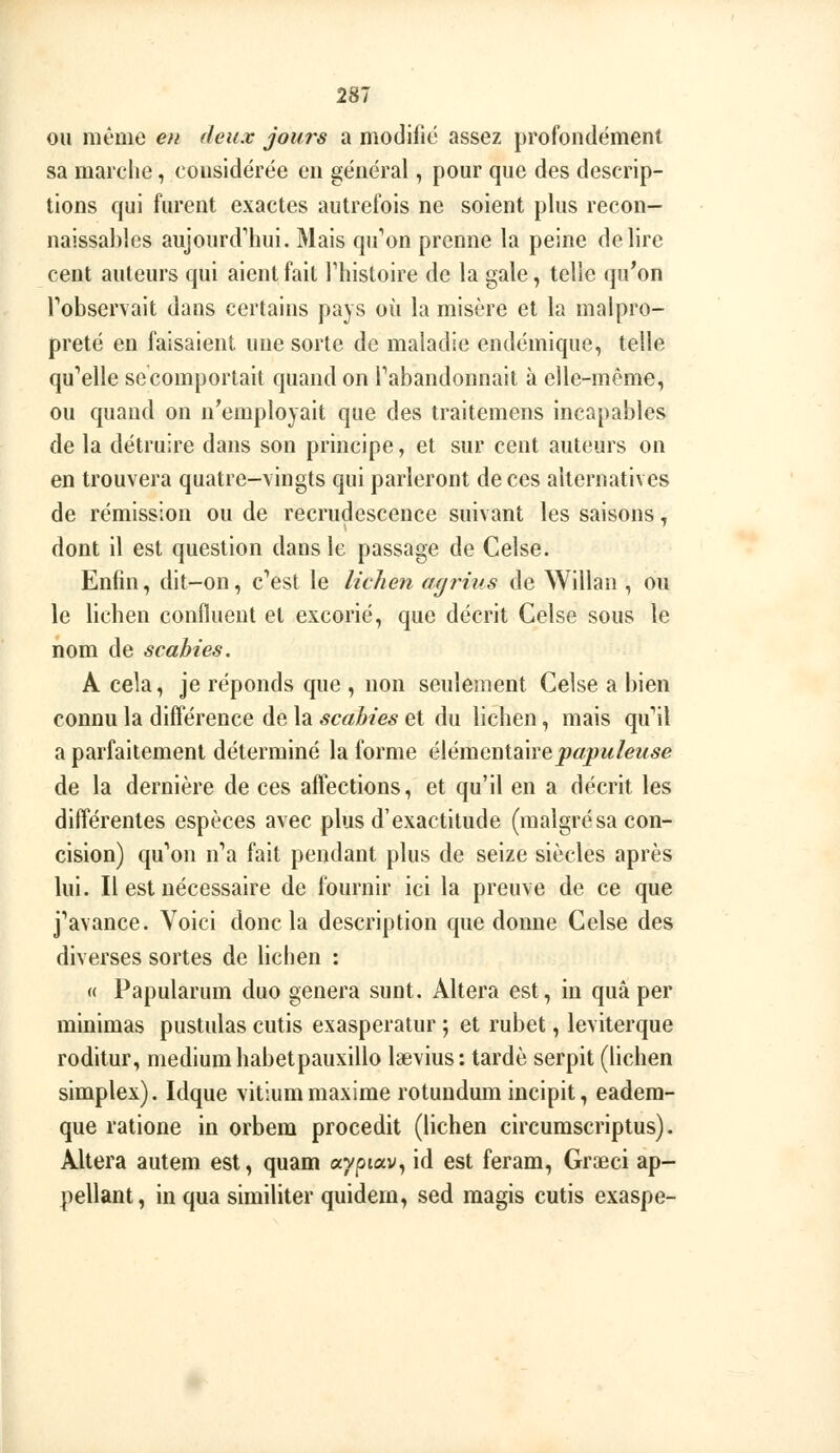 OU même en deux jouis a modiiie assez profondément sa marclie, considérée en général, pour que des descrip- tions qui furent exactes autrefois ne soient plus recon- naissahles aujOurd''hui. Mais qu'ion prenne la peine délire cent auteurs qui aient fait riiistoire de la gale, telle qu'on Tobservait dans certains pays où la misère et la malpro- preté en faisaient une sorte de maladie endémique, telle qu'acné secomportait quand on Tabandonnait à elle-même, ou quand on n'employait que des traitemens incapables de la détruire dans son principe, et sur cent auteurs on en trouvera quatre-vingts qui parleront de ces alternatives de rémission ou de recrudescence suivant les saisons, dont il est question dans le passage de Celse. Enfin, dit-on, c^est le lichen agrius de Willan , ou le lichen confluent et excorié, que décrit Celse sous le nom de scabies. A cela, je réponds que , non seulement Celse a bien connu la différence de la scabies et du lichen, mais qu'il a parfaitement déterminé la forme élémentaire^«pw/ew.5e de la dernière de ces affections, et qu'il en a décrit les différentes espèces avec plus d'exactitude (malgrésa con- cision) qu''on n''a fait pendant plus de seize siècles après lui. Il est nécessaire de fournir ici la preuve de ce que j'^avance. Voici donc la description que donne Celse des diverses sortes de lichen : « Papularum duo gênera sunt. Altéra est, in quâ per minimas pustulas cutis exasperatur ; et rubet, leviterque roditur, médium habetpauxillo Isevius: tardé serpit (lichen simplex). Idque vitium maxime rotundum incipit, eadera- que ratione in orbem procedit (lichen circumscriptus). Altéra autem est, quam ayptav, id est feram, Graeci ap- pellant, in qua similiter quidem, sed magis cutis exaspe-