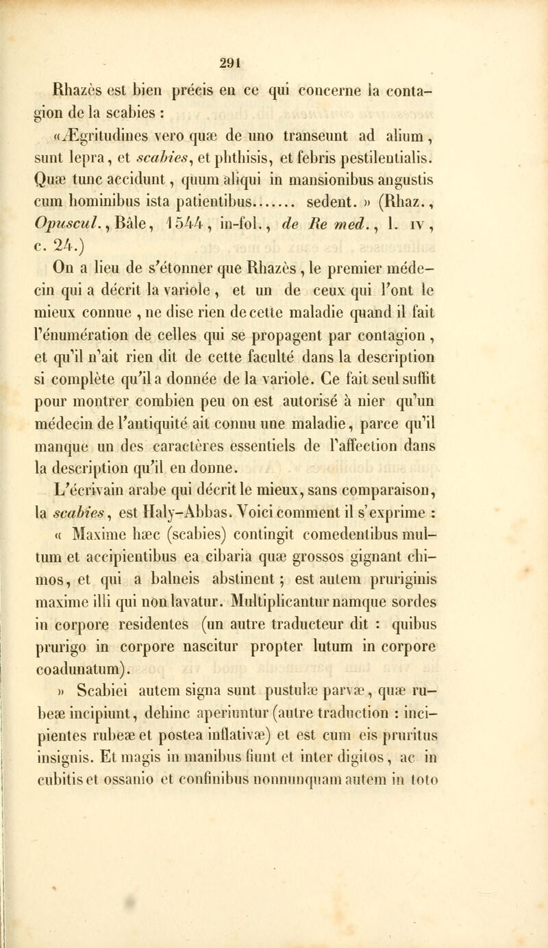 Rhazès est bien précis en ce qui concerne la conta- gion de la scabies : «iEgritudines vero quse de uno transeunt ad alium, sunt lepra, et scahies^ et phtbisis, et febris pestileutialis. Quae tune accidunt, quum aliqui in mansionibus angustis cum hominibus ista patientibus.. sedent. » (Rbaz., Opw^cw/., Bâle, 1544, in-fol., de Remed.^ 1. iv , c. 24.) On a lieu de s'étonner que Rhazès , le premier méde- cin qui a décrit la variole , et un de ceux qui l'ont le mieux connue , ne dise rien de cette maladie quand il fait rénumération de celles qui se propagent par contagion, et qu^il n''ait rien dit de cette faculté dans la description si complète qu'il a donnée de la variole. Ce fait seul suffit pour montrer combien peu on est autorisé à nier qu^m médecin de l'antiquité ait connu une maladie, parce qu'il manque un des caractères essentiels de Taffection dans la description qu'il en donne. L'écrivain arabe qui décrit le mieux, sans comparaison, la scabies^ est Haly-Abbas. Voici comment il s'exprime : « Maxime hœc (scabies) contingit comedentibus mul- tum et accipientibus ea cibaria quse grosses gignant chi- mos, et qui a balneis abstinent ; est aulem pruriginis maxime illi qui nonlavatur. Multiplicanturnamque sordes in corpore résidentes (un autre traducteur dit : quibus prurigo in corpore nascitur propter lutum in corpore coadunatum). » Scabiei autem signa sunt pustulae parvae, quae ru- beae incipiunt, dehinc aperiuntur (autre traduction : inci- pientes rubese et postea inflativse) et est cum eis pruritus insignis. Et magis in manibus fiunt et inter digilos, ac in cubitiset ossanio et confinibus nonnunquam autem in toto