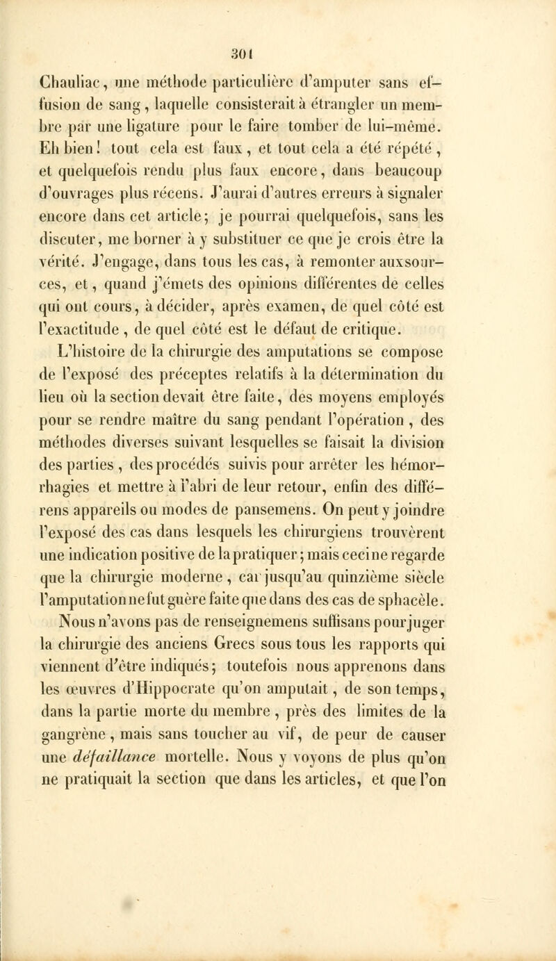 Chauliac, une méthode parliciilièrc d''amputer sans el- fusion de sang , laquelle consisterait à étrangler un mera- hre par une ligature pour le faire tomber de lui-même. Eli bien ! tout cela est faux , et tout cela a été répété , et quelquefois rendu plus faux encore, dans beaucoup d^uvrages plus récens. J'aurai d'autres erreurs à signaler encore dans cet article; je pourrai quelquefois, sans les discuter, me borner à y substituer ce que je crois être la vérité. J'engage, dans tous les cas, à remonter auxsour- ces, et, quand j'émets des opinions différentes de celles qui ont cours, à décider, après examen, de quel côté est l'exactitude , de quel côté est le défaut de critique. L'histoire de la chirurgie des amputations se compose de l'exposé des préceptes relatifs à la détermination du lieu où la section devait être faite, des moyens employés pour se rendre maître du sang pendant l'opération , des méthodes diverses suivant lesquelles se faisait la division des parties , des procédés suivis pour arrêter les hémor- rhagies et mettre à i'abri de leur retour, enfin des diffé- rens appareils ou modes de pansemens. On peut y joindre l'exposé des cas dans lesquels les chirurgiens trouvèrent une indication positive de la pratiquer ; mais ceci ne regarde que la chirurgie moderne, cai jusqu'au quinzième siècle l'amputation ne fut guère faite que dans des cas de sphacèle. Nous n'avons pas de renseignemens suffisans pourjuger la chirurgie des anciens Grecs sous tous les rapports qui viennent d'être indiqués ; toutefois nous apprenons dans les œuvres d'Hippocrate qu'on amputait, de son temps, dans la partie morte du membre , près des limites de la gangrène , mais sans toucher au vif, de peur de causer une défaillance mortelle. Nous y voyons de plus qu'on ne pratiquait la section que dans les articles, et que l'on