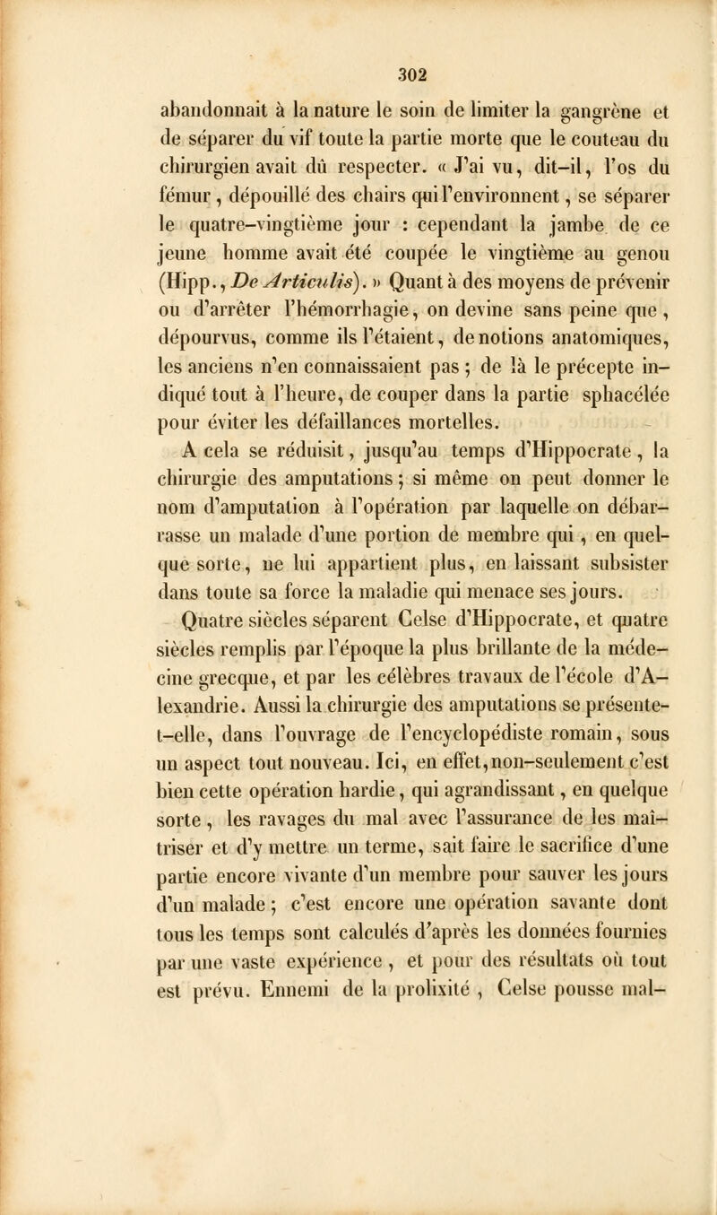 abandonnait à la nature le soin de limiter la gangrène et de séparer du vif toute la partie morte que le couteau du chirurgien avait dû respecter. « J''ai vu, dit-il, l'os du fémur, dépouillé des chairs qui Fenvironnent, se séparer le quatre-vingtième jour : cependant la jambe de ce jeune homme avait été coupée le vingtième au genou (Hipp., De ArtimiUs). » Quant à des moyens de prévenir ou d'arrêter l'hémorrhagie, on devine sans peine que , dépourvus, comme ils Tétaient, dénotions anatomiques, les anciens n'en connaissaient pas ; de là le précepte in- diqué tout à l'heure, de couper dans la partie sphacélée pour éviter les défaillances mortelles. A cela se réduisit, jusqu''au temps d'Hippocrate , la chirurgie des amputations ; si même on peut donner le nom damputation à Topération par laquelle on débar- rasse un malade d'une portion de membre qui, en quel- que sorte, ne lui appartient plus, en laissant subsister dans toute sa force la maladie qui menace ses jours. Quatre siècles séparent Celse d'Hippocrate, et quatre siècles remphs par Tépoque la plus brillante de la méde- cine grecque, et par les célèbres travaux de Técole d'A- lexandrie. Aussi la chirurgie des amputations se présente- t-elle, dans l'ouvrage de l'encyclopédiste romain, sous un aspect tout nouveau. Ici, en effet,non-seulement c'est bien cette opération hardie, qui agrandissant, en quelque sorte, les ravages du mal avec l'assurance de les maî- triser et d'y mettre un terme, sait faire le sacrifice d'une partie encore vivante d'un membre pour sauver les jours d'un malade ; c'est encore une opération savante dont tous les temps sont calculés diaprés les données fournies par une vaste expérience , et pour des résultats où tout est prévu. Ennemi de la prolixité , Celse pousse mal-