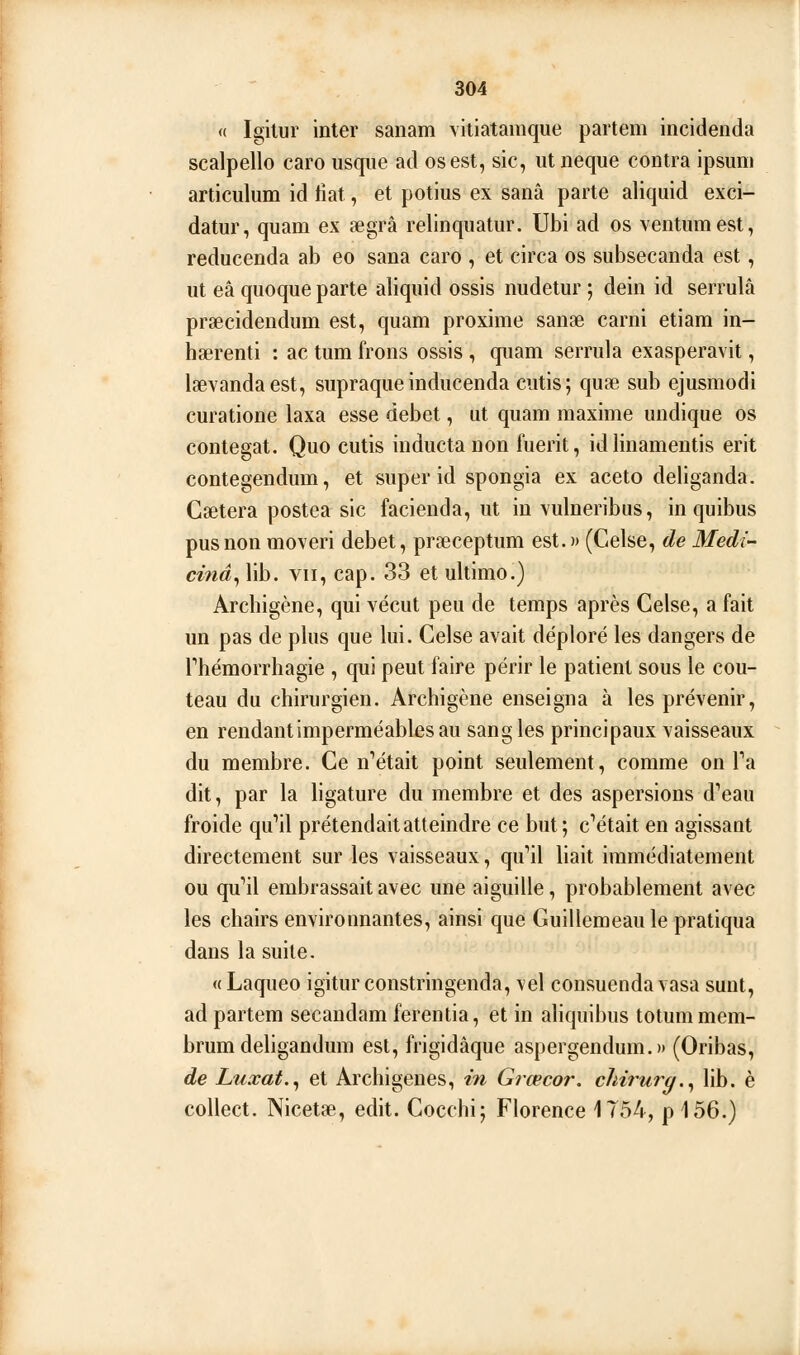 « Igilur inter sanam viiiatamque partem incidenda scalpello caro usqiie ad os est, sic, utiieque contra ipsum articulum id liât, et potius ex sanâ parte aliquid exci- datur, quam ex aegrâ relinquatur. Ubi ad os ventumest, reducenda ab eo sana caro , et circa os subsecanda est, ut eâ qiioque parte aliquid ossis nudelur ; dein id serrulâ praecidendum est, quam proxime sanse carni etiara in- hserenti : ac tum frons ossis, quam serrula exasperavit, lœvandaest, supraqueinducenda cutis; qutE sub ejusmodi curatione laxa esse débet, ut quam maxime undique os contegat. Quo cutis inductaDon fuerit, id linamentis erit contegendum, et super id spongia ex aceto deliganda. Caetera postea sic facienda, ut in vulneribus, in quibus pus non moveri débet, prœceptum est.» (Celse, de Medi- cifiâ^ lib. VII, cap. 33 et ultimo.) Archigène, qui vécut peu de temps après Celse, a fait un pas de plus que lui. Celse avait déploré les dangers de rhémorrhagie , qui peut faire périr le patient sous le cou- teau du chirurgien. Archigène enseigna à les prévenir, en rendant imperméables au sangles principaux vaisseaux du membre. Ce n''était point seulement, comme on Ta dit, par la hgature du membre et des aspersions d'eau froide qu''il prétendait atteindre ce but; c^était en agissant directement sur les vaisseaux, qi^il liait immédiatement ou qu''il embrassait avec une aiguille, probablement avec les chairs environnantes, ainsi que Guillemeau le pratiqua dans la suite. «Laqueo igiturconstringenda, vel consuendavasa sunt, ad partem secandam ferentia, et in aliquibus totummem- brum deligandum est, frigidâque aspergendum.» (Oribas, de Luxât.^ et Archigenes, in Grœcor. chirurg.^ lib. è collect. Nicetae, edit. Cocchi; Florence 1754, p 156.)