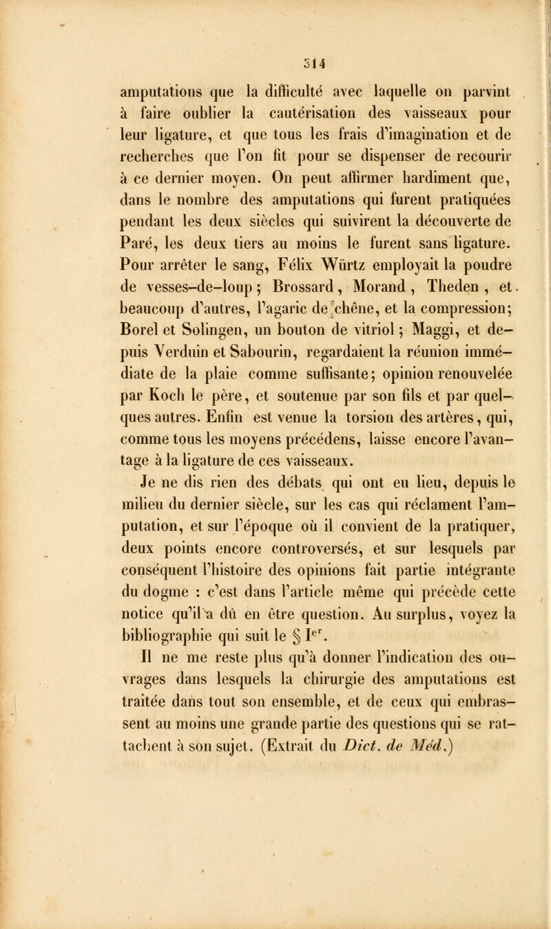 514 amputations que la difficulté avec laquelle on parvint à faire oublier la cautérisation des vaisseaux pour leur ligature, et que tous les frais d'^imagination et de recherches que Ton fit pour se dispenser de recourir à ce dernier moyen. On peut affirmer hardiment que, dans le nombre des amputations qui furent pratiquées pendant les deux siècles qui suivirent la découverte de Paré, les deux tiers au moins le furent sans ligature. Pour arrêter le sang, Féhx Wiirtz employait la poudre de vesses-de-loup ; Brossard , Morand , ïheden , et. beaucoup d'autres, Tagaric de'chêne, et la compression; Borel et Solingen, un bouton de vitriol ; Maggi, et de- puis Verduin et Sabourin, regardaient la réunion immé- diate de la plaie comme suffisante; opinion renouvelée par Koch le père, et soutenue par son fils et par quel- ques autres. Enfin est venue la torsion des artères, qui, comme tous les moyens précédens, laisse encore Tavan- tage à la hgature de ces vaisseaux. Je ne dis rien des débats qui ont eu lieu, depuis le milieu du dernier siècle, sur les cas qui réclament Tam- putation, et sur Tépoque où il convient de la pratiquer, deux points encore controversés, et sur lesquels par conséquent Thistoire des opinions fait partie intégrante du dogme : c'est dans Tarticle même qui précède cette notice qu'ils dû en être question. Au surplus, voyez la bibliographie qui suit le § P. Il ne me reste plus qu'à donner Tindication des ou- vrages dans lesquels la chirurgie des amputations est traitée dans tout son ensemble, et de ceux qui embras- sent au moins une grande partie des questions qui se rat- tachent à son sujet. (Extrait du Dict. de Méd,)