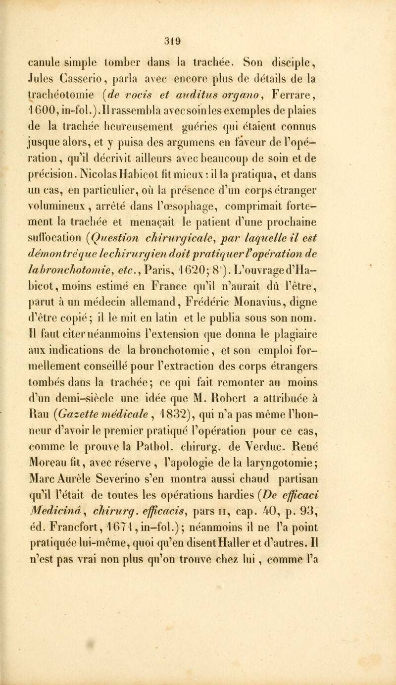 canule simple tomber dans la trachée. Son disciple, Jules Casserio, parla avec encore plus de détails de la trachéotomie [de vocis et auàitus organo ^ Ferrare, 1600, in-fol.).Il rassembla avec soin les exemples de plaies de la trachée heureusement guéries qui étaient connus jusque alors, et y puisa des argumens en faveur de Topé- ration , quMl décrivit ailleurs avec beaucoup de soin et de précision. NicolasHabicol fit mieux: il la pratiqua, et dans un cas, en particulier, où la présence d'un corps étranger volumineux , arrêté dans rœsophage, comprimait forte- ment la trachée et menaçait le patient d''une prochaine suffocation {^Question chirurgicale, par laquelle il est démo7itréque lecliirurgieyi doit pratiquer Vopération de lahronchotomie, etc., Paris, 1620; 8). L''ouvraged'Ha- bicot, moins estimé en France qu''il n''aurait dû Têtre, parut à un médecin allemand, Frédéric Monavius, digne d''être copié; il le mit en latin et le publia sous son nom. Il faut citer néanmoins Textension que donna le plagiaire aux indications de la bronchotomie, et son emploi for- mellement conseillé pour Textraction des corps étrangers tombés dans la trachée ; ce qui fait remonter au moins d'un demi-siècle une idée que M. Robert a attribuée à Rau {Gazette médicale , \ 832), qui n'a pas même l'hon- neur d'avoir le premier pratiqué l'opération pour ce cas, comme le prouve la Pathol. chirurg. de Verduc. René Moreau fit, avec réserve , l'apologie de la laryngotomie; MarcAurèle Severino s'en montra aussi chaud partisan qu*!} l'était de toutes les opérations hardies {De ef^caci Medicinâ^ chirurg. efficacis, pars ii, cap. 40, p. 93, éd. Francfort, 1671, in-fol.) ; néanmoins il ne l'a point pratiquée lui-même, quoi qu'en disent Haller et d'autres. Il n'est pas vrai non plus qu'on trouve chez lui, comme l'a