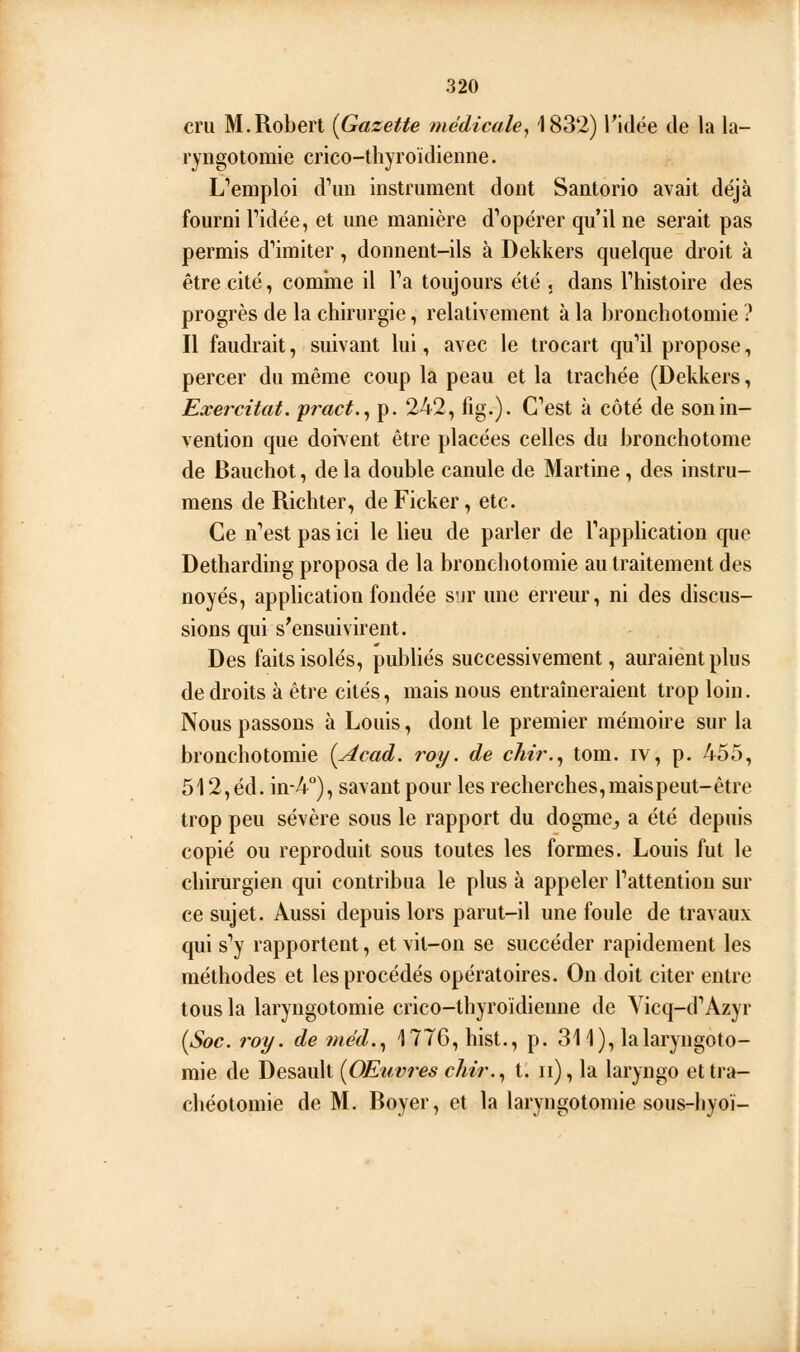 cru M.Robert {Gazette médicale, 1832) l'idée de la la- ryngotomie crico-thyroïdienne. Remploi d^m instrument dont Santorio avait déjà fourni Tidée, et une manière d'*opérer qu'il ne serait pas permis d''imiter, donnent-ils à Dekkers quelque droit à être cité, comine il Ta toujours été . dans Thistoire des progrès de la chirurgie, relativement à la bronchotomie ? Il faudrait, suivant lui, avec le trocart qu'ail propose, percer du même coup la peau et la trachée (Dekkers, Exercitat. yract.^ p. 242, fig.). C^est à côté de son in- vention que doivent être placées celles du bronchotome de Bauchot, de la double canule de Martine , des instru- mens de Richter, de Ficker, etc. Ce n'est pas ici le lieu de parler de TappUcation que Detharding proposa de la bronchotomie au traitement des noyés, application fondée sur une erreur, ni des discus- sions qui s'ensuivirent. Des faits isolés, publiés successivement, auraient plus de droits à être cités, mais nous entraîneraient trop loin. Nous passons à Louis, dont le premier mémoire sur la bronchotomie [Acad. roy. de cliii\^ tom. iv, p. 455, 512, éd. in-4°), savant pour les recherches,maispeut-être trop peu sévère sous le rapport du dogme^ a été depuis copié ou reproduit sous toutes les formes. Louis fut le chirurgien qui contribua le plus à appeler Pattention sur ce sujet. Aussi depuis lors parut-il une foule de travaux qui s'y rapportent, et vit-on se succéder rapidement les méthodes et les procédés opératoires. On doit citer entre tous la laryngotomie crico-thyroïdienne de Yicq-d''Azyr {Soc. roy. de méd..^ 1776, hist., p. 311), lalaryngoto- mie de Desault {Œuvres chir,., t. ii), la laryngo et tra- chéotomie de M. Boyer, et la laryngotomie sous-liyoi-