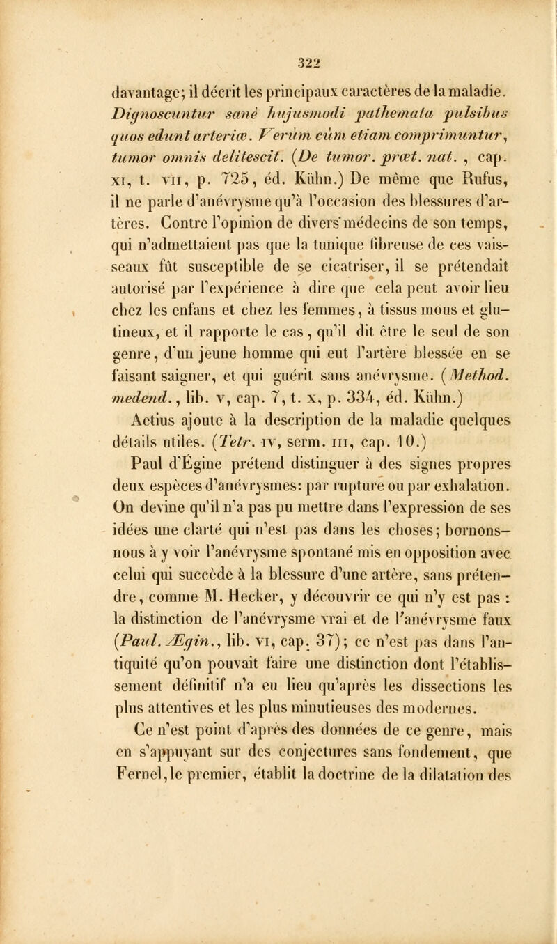 davantage; il décrit les principaux caractères de la maladie. Dignoscuntur sanè hujusmodi pathemata pulsihus quos edunt arteriœ. V^ermn cùm etiam comprimuntur^ tumor omnis delitescit. {De tumor. prœt. nat. , cap. XI, t. VII, p. 725, éd. Kiihn.) De même que Riifus, il ne parle d'anévrysme qu''à Toccasion des blessures d'*ar- tères. Contre Fopinion de divers médecins de son temps, qui n''admettaient pas que la tunique iibreuse de ces vais- seaux fût susceptible de se cicatriser, il se prétendait autorisé par Texpérience à dire que cela peut avoir lieu cliez les enfans et chez les femmes, à tissus mous et glu- tineux, et il rapporte le cas, qu''il dit être le seul de son genre, d^m jeune homme qui eut Tartère blessée en se faisant saigner, et qui guérit sans anévrysme. [Metliod. medend., lib. v, cap. 7, t. x, p. 334, éd. Kiilm.) Aetius ajoute à la description de la maladie quelques délails utiles. {Tefr. iv, serm, m, cap. 10.) Paul d'Égine prétend distinguer à des signes propres deux espèces d'anévrysmes: par rupture ou par exhalation. On devine qu'il n*a pas pu mettre dans Texpression de ses idées une clarté qui nVst pas dans les choses; bornons- nous à y voir Fanévrysme spontané mis en opposition avec celui qui succède à la blessure d^ine artère, sans préten- dre, comme M. Hecker, y découvrir ce qui n''y est pas : la distinction de Tanévrysme vrai et de l'anévrysmé faux {PauLMgin.^ lib. vi, cap. 37); ce n''est pas dans Tan- tiquité qifon pouvait faire une distinction dont rétablis- sement définitif n'*a eu lieu qu'après les dissections les plus attentives et les plus minutieuses des modernes. Ce n''est point d'après des données de ce genre, mais en s'appuyant sur des conjectures sans fondement, que Fernel,le premier, établit la doctrine de la dilatation des