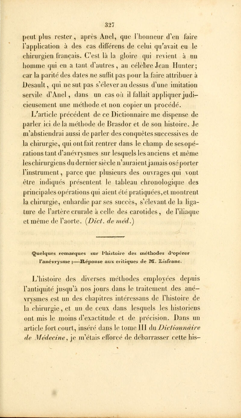 peut plus rester, après Auel, que rhouneur d'en l'aire Tapplication à des cas différens de celui qu'avait eu le chirurgien français. Cest là la gloire qui revient à un homme qui en a tant d''autres, au célèbre Jean Hunter; car la parité des dates ne sulïit pas pour la faire attribuer à Desault, qui ne sut pas s'élever au dessus d'une imitation servile d''Anel, dans un cas où il fallait appliquer judi- cieusement une méthode et non copier un procédé. L'article précédent de ce Dictionnaire me dispense de parler ici delà méthode de Brasdor et de son histoire. Je m'abstiendrai aussi de parler des conquêtes successives de la chirurgie, qui ont fait rentrer dans le champ de sesopé- rations tant d'anévrysmes sur lesquels les anciens et même leschirurgiens du dernier siècle n'auraient jamais osé porter l'instrument, parce que plusieurs des ouvrages qui vont être indiqués présentent le tableau chronologique des principales opérations qui aient été pratiquées,et montrent la chirurgie, enhardie par ses succès, s'élevant de la liga- ture de l'artère crurale à celle des carotides, de l'iliaque et même de l'aorte. [Dict. de méd.) Quelques remarques sur l'histoire des méthodes d'opérer l'anévrysme ;—Réponse aux critiques de M. £iisfranc. L'histoire des diverses méthodes employées depuis l'antiquité jusqu'à nos jours dans le traitement des ané- vrysmes est un des chapitres intéressans de l'histoire de la chirurgie, et un de ceux dans lesquels les historiens ont mis le moins d'exactitude et de précision. Dans un article fort court, inséré dans le tome III An Dictionnaire de Médecine, je m'étais efforcé de débarrasser cette bis-