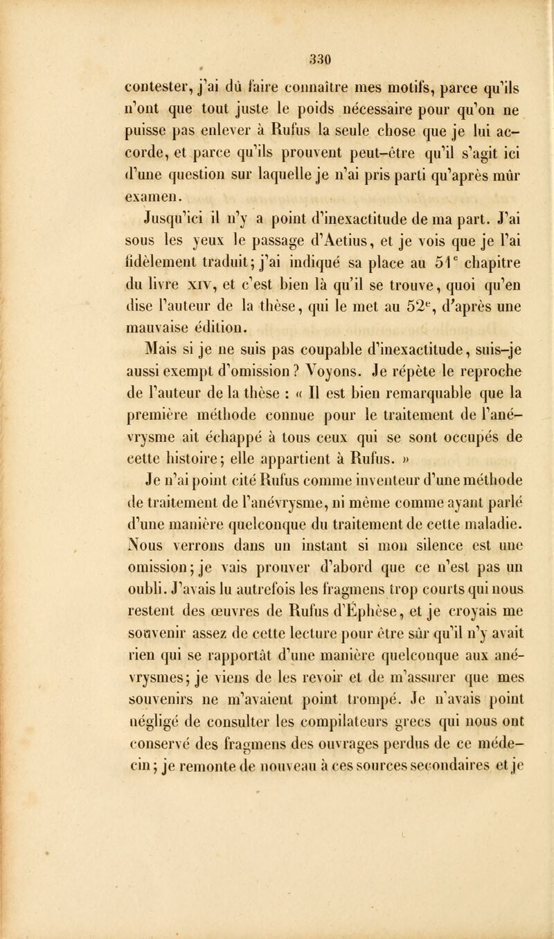 contester, j'ai dû l'aire connaître mes motifs, parce qu'ils n'ont que tout juste le poids nécessaire pour qu'on ne puisse pas enlever à Rufus la seule chose que je lui ac- corde, et parce qu'ils prouvent peut-être qu'il s'agit ici d'une question sur laquelle je n'ai pris parti qu'après mûr examen. Jusqu'ici il n'y a point d'inexactitude de ma part. J'ai sous les yeux le passage d'Aetius, et je vois que je l'ai fidèlement traduit; j'ai indiqué sa place au 51* chapitre du livre xiv, et c'est hien là qu'il se trouve, quoi qu'en dise l'auteur de la thèse, qui le met au 52*^, d'après une mauvaise édition. Mais si je ne suis pas coupable d'inexactitude, suis-je aussi exempt d'omission ? Voyons. Je répète le reproche de l'auteur de la thèse : « Il est bien remarquable que la première méthode connue pour le traitement de l'ané- vrysme ait échappé à tous ceux qui se sont occupés de cette histoire; elle appartient à Rufus. » Je n'ai point cité Rufus comme inventeur d'une méthode de traitement de l'anévrysme, ni même comme ayant parlé d'une manière quelconque du traitement de cette maladie. Nous verrons dans un instant si mon silence est une omission; je vais prouver d'abord que ce n'est pas un oubb. J'avais lu autrefois les fragmens trop courts qui nous restent des œuvres de Rufus d'Éphèse, et je croyais me soHvenir assez de cette lecture pour être sûr qu'il n'y avait rien qui se rapportât d'une manière quelconque aux ané- vrysmes; je viens de les revoir et de m'assurer que mes j souvenirs ne m'avaient point trompé. Je n'avais point négligé de consulter les compilateurs grecs qui nous ont conservé des fragmens des ouvrages perdus de ce méde- cin ; je remonte de nouveau à ces sources secondaires et je