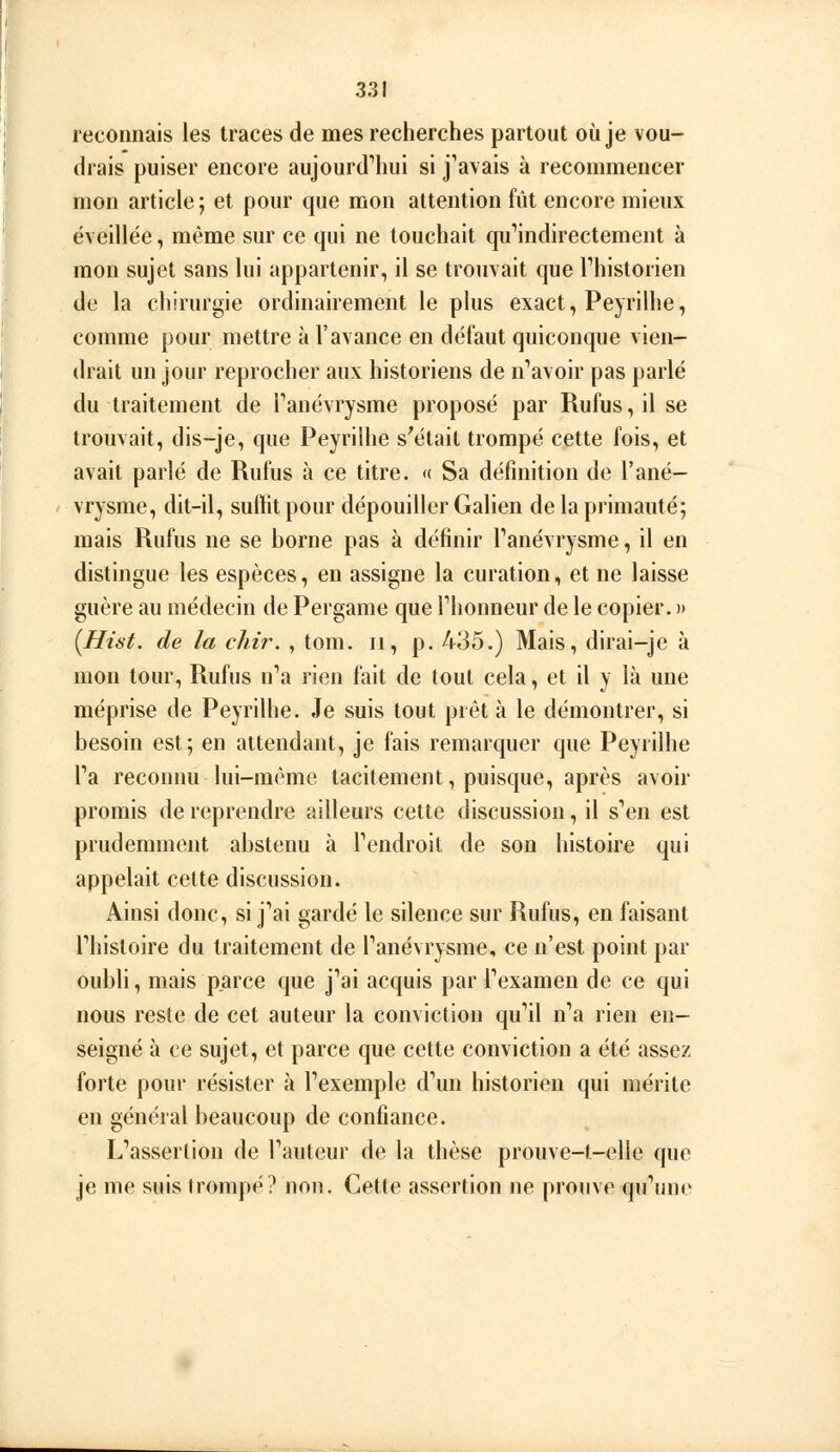 reconnais les traces de mes recherches partout où je vou- drais puiser encore aujourd'hui si j'avais à recommencer mon article ; et pour que mon attention fût encore mieux éveillée, même sur ce qui ne touchait qu'indirectement à mon sujet sans lui appartenir, il se trouvait que l'historien de la chirurgie ordinairement le plus exact, Peyrilhe, comme pour mettre à l'avance en défaut quiconque vien- drait un jour reprocher aux historiens de n'avoir pas parlé du traitement de l'anévrysme proposé par Rufus, il se trouvait, dis-je, que Peyrilhe sVHait trompé cette fois, et avait parlé de Rufus à ce titre. « Sa définition de l'ané- vrysme, dit-il, suftit pour dépouiller Galien de la primauté; mais Rufus ne se borne pas à définir l'anévrysme, il en distingue les espèces, en assigne la curation, et ne laisse guère au médecin de Pergame que l'honneur de le copier. » [Hist. de la cliir. , tom. ii, p. 435.) Mais, dirai-je à mon tour, Rufus n'a rien fait de tout cela, et il y là une méprise de Peyrilhe. Je suis tout prêt à le démontrer, si besoin est; en attendant, je fais remarquer que Peyrilhe l'a reconnu lui-même tacitement, puisque, après avoir promis de reprendre ailleurs cette discussion, il s'en est prudemment abstenu à l'endroit de son histoire qui appelait cette discussion. Ainsi donc, si j'ai gardé le silence sur Rufus, en faisant l'histoire du traitement de l'anévrysme, ce n'est point par oubli, mais parce que j'ai acquis par l'examen de ce qui nous reste de cet auteur la conviction qu'il n'a rien en- seigné à ce sujet, et parce que cette conviction a été assez forte pour résister à l'exemple d'un historien qui mérite en général beaucoup de confiance. L'assertion de l'auteur de la thèse prouve-t-elle que je me suis lromj)é? non. Cette assertion ne prouve qu'une