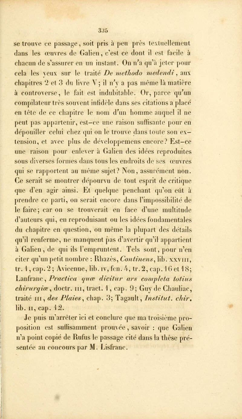 se trouve ce passage, soit pris à peu près textuellement dans les œuvres de Galien, c'est ce dont il est facile à chacun de s*'assurer en un instant. On n'a qu'*à jeter pour cela les yeux sur le traité De methodo medendi, aux chapitres 2 et 3 du livre V ; il n'y a pas même là matière à controverse, le fait est indubitable. Or, parce qu'un compilateur très souvent infidèle dans ses citations a placé en tête de ce chapitre le nom d'un homme auquel il ne peut pas appartenir, est-ce une raison suffisante pour en dépouiller celui chez qui on le trouve dans toute son ex- tension, et avec plus de développemens encore? Est-ce une raison pour enlever à Galien des idées reproduites sous diverses formes dans tous les endroits de ses œuvres qui se rapportent au même sujet? Non, assurément non. Ce serait se montrer dépourvu de tout esprit de critique que d'en agir ainsi. Et quelque penchant qu'on eût à prendre ce parti, on serait encore dans l'impossibilité de le faire; car on se trouverait en face d'une multitude d'auteurs qui, en reproduisant ou les idées fondamentales du chapitre en question, ou même la plupart des détails qu'il renferme, ne manquent pas d'avertir qu'il appartient à Gahen, de qui ils l'empruntent. Tels sont, pour n'en citer qu'un petit nombre : Rhazès, Continens^ lib. xxviii, tr. 1 ,cap.2; Avicenne, lib.iv,fen. 4, tr.2, cap. 16 et 18; Lanfranc, Practica quœ dicitur ars compléta totius chirurgien^ doctr. m, tract. 1, cap. 9; Guy de Chaubac, traité m, des Plaies^ chap. 3; Tagault, Institut, chir, lib. II, cap. 1â. Je puis m'arrêler ici et conclure que ma troisième pro- position est suffisamment prouvée, savoir : que Galien n'a point copié de Rufus le passage cité dans la thèse pré- sentée au concours par M. Lisfranc.