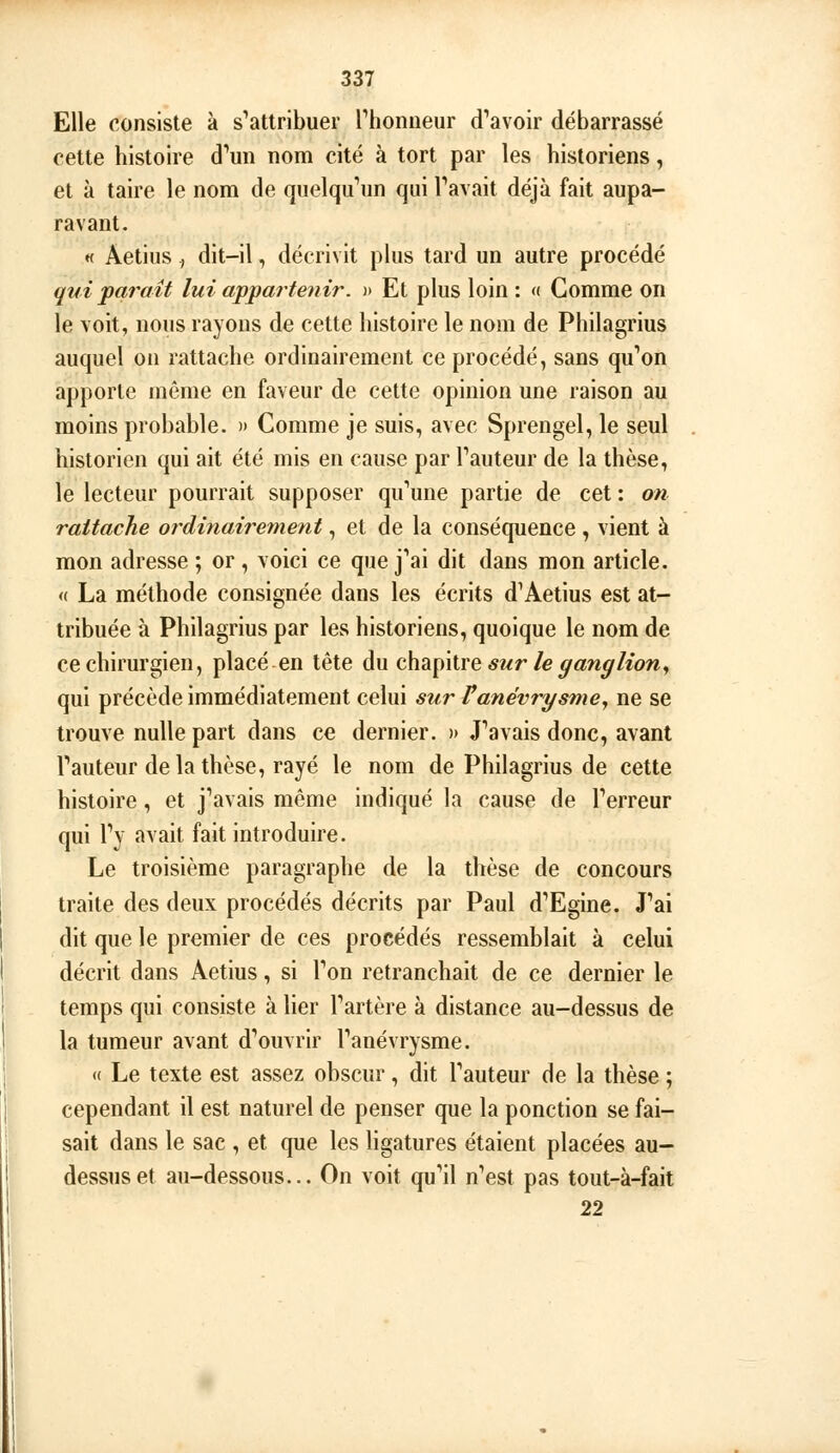 Elle consiste à s'attribuer Thoniieur d'avoir débarrassé cette histoire d'un nom cité à tort par les historiens, et à taire le nom de quelqu'un qui l'avait déjà fait aupa- ravant. « Aetius., dit-il, décrivit plus tard un autre procédé qui paraît lui appa? tenir. » Et plus loin : « Comme on le voit, nous rayons de cette histoire le nom de Philagrius auquel on rattache ordinairement ce procédé, sans qu'on apporte même en faveur de cette opinion une raison au moins probable. » Comme je suis, avec Sprengel, le seul historien qui ait été mis en cause par l'auteur de la thèse, le lecteur pourrait supposer qu'une partie de cet : on rattache ordinairement, et de la conséquence , vient à mon adresse ; or, voici ce que j'ai dit dans mon article. « La méthode consignée dans les écrits d'Aetius est at- tribuée à Philagrius par les historiens, quoique le nom de ce chirurgien, placé en tête du c\\dL\Aiie sur le ganglion^ qui précède immédiatement celui sur Vanévrysme^ ne se trouve nulle part dans ce dernier. )) J'avais donc, avant l'auteur delà thèse, rayé le nom de Philagrius de cette histoire, et j'avais même indiqué la cause de l'erreur qui l'y avait fait introduire. Le troisième paragraphe de la thèse de concours traite des deux procédés décrits par Paul d'Egine. J'ai dit que le premier de ces procédés ressemblait à celui décrit dans Aetius, si l'on retranchait de ce dernier le temps qui consiste à lier l'artère à distance au-dessus de la tumeur avant d'ouvrir l'anévrysme. « Le texte est assez obscur, dit l'auteur de la thèse ; cependant il est naturel de penser que la ponction se fai- sait dans le sac , et que les ligatures étaient placées au- dessus et au-dessous... On voit qu'il n'est pas tout-à-fait 22