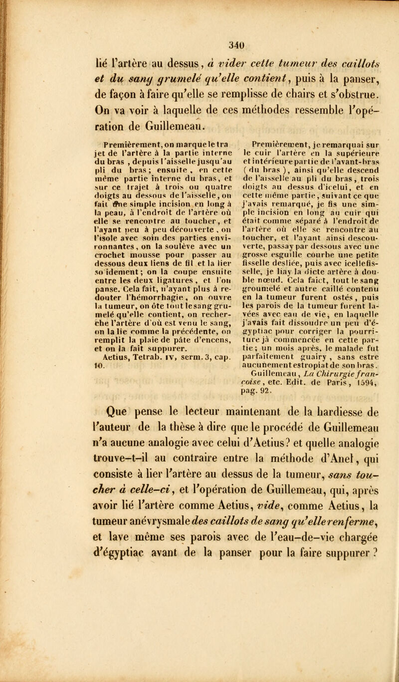 lié l'artère au dessus, à vider cette tumeur des caillots et du sany grumelé qu'elle contierit, puis à la panser, de façon à faire qu^elle se remplisse de chairs et s'obstrue. On va voir à laquelle de ces méthodes ressemble l'opé- ration de Guillemeau. Premièrement, on marque le tra jet de l'artère à la partie interne du bras , depuis l'aisselle jusqu'au pli du bras; ensuite, en cette même partie interne du bras, et sur ce trajet à trois ou quatre doigts au dessous de l'aisselie, on t'ait ^e simple incision en Itmg à la peau, à l'endroit de l'artère où elle se rencontre au toucher, et l'ayant peu à peu découverte , on l'isole avec soin des parties envi- ronnantes, on la soulève avec un crochet mousse pour passer au dessous deux liens de fil et la lier soidement; on la coupe ensuite entre les deux ligatures , et l'on panse. Cela fait, n'ayant plus à re- douter l'hémorrhagie, on ouvre la tumeur, on ôte tout lesanggru- melé qu'elle contient, on recher- che l'artère d'où est venu le sang, on la lie comme la précédente, on remplit la plaie de pâte d'encens, et on la fait suppurer. Aetius, Tetrab. iv, serm.3, cap. 10. Premièrement, je remarquai sur le cuir l'artère en la supérieure etintérieurepartie de l'avant-bras (du bras ), ainsi qu'elle descend de l'aisselle au pli du bras, trois doigts au dessus d'icelui, et en cette même partie, suivant ce que j'avais remarqué, je fis une sim- ple incision en long au cuir qui était comme séparé A l'endroit de l'artère où elle se rencontre au toucher, et l'ayant ainsi descou- verte, passaypar dessous avec une grosse esguille courbe une petite fisselle desliée, puis avec icellefis- selle, je liay la dicte artère à dou- ble nœud. Cela faitt, tout le sang grouniclé et autre caillé contenu en la tumeur furent ostés, puis les parois de la tumeur furent la- vées avec eau de vie, en laquelle j'avais fait dissoudre un peu d'é- gyptiac i)our corriger la pourri- ture jà commencée en cette par- tie; un mois après, le malade fut parfaitement guairy , sans estre aucunementestropiatde son bras. Guillemeau, La Chirurgiefran- roi.$e, etc. Edit. de Paris, 1594, pag.92. Que pense le lecteur maintenant de la hardiesse de l'auteur de la thèse à dire que le procédé de Guillemeau n'a aucune analogie avec celui d'Aetius? et quelle analogie trouve-t-il au contraire entre la méthode d'Anel, qui consiste à lier l'artère au dessus de la tumeur, sans tou- cher à celle-ci y et l'opération de Guillemeau, qui, après avoir lié l'artère comme Aetius, vide^ comme Aetius, la tumeur anévrysmalec^e* caillots d.e sang qu'elle renferme^ et lave même ses parois avec de l'eau-de-vie chargée d'égyptiac avant de la panser pour la faire suppurer ?