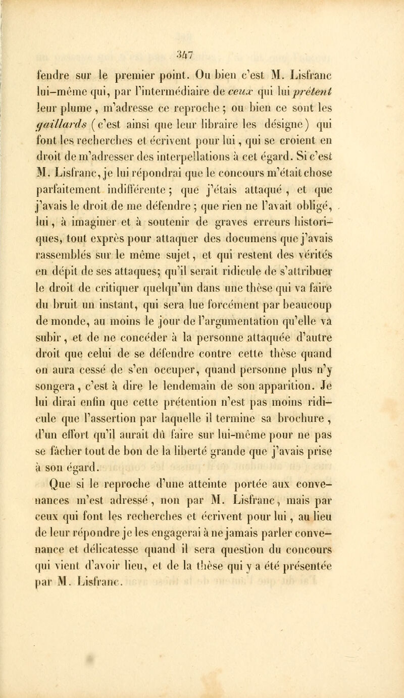 fendre sur le premier point. Ou bien c'est M. Lisl'ranc lui-même qui, par l'intermédiaire de ceux qui \mprêtent leur plume, m'adresse ce reproche ; ou bien ce sont les gaillards (c'est ainsi que leur libraire les désigne) qui font les recherches et écrivent pour lui, qui se croient en droit de m'adresser des interpellations à cet égard. Si c'est M. Lisfranc, je lui répondrai que le concours m'était chose parfaitement indifférente ; que j'étais attaqué , et que j'avais le droit de me défendre ; que rien ne l'avait obligé, . lui, à imaginer et à soutenir de graves erreurs histori- ques, tout exprès pour attaquer des documens que j'avais rassemblés sur le môme sujet, et qui restent des vérités en dépit de ses attaques; qu'il serait ridicule de s'attribue? le droit de critiquer quelqu'un dans une thèse qui va faire du bruit un instant, qui sera lue forcément par beaucoup de monde, au moins le jour de l'argumentation qu'elle va subir, et de ne concéder à la personne attaquée d'autre droit que celui de se défendre contre cette thèse quand on aura cessé de s'en occuper, quand personne plus n'y songera, c'est à dire le lendemain de son apparition. Je lui dirai enfin que cette prétention n'est pas moins ridi- cule que l'assertion par laquelle il termine sa brochure , d'un effort qu'il aurait dû faire sur lui-même pour ne pas se fâcher tout de bon de la liberté grande que j'avais prise à sou égard. Que si le reproche d'une atteinte portée aux conve- nances m'est adressé, non par M. Lisfranc, mais par ceux qui font les recherches et écrivent pour lui, au lieu de leur répondre je les engagerai à ne jamais parler conve- nance et délicatesse quand il sera question du concours qui vient d'avoir lieu, et de la tlièse qui y a été présentée par M. Lisfranc.