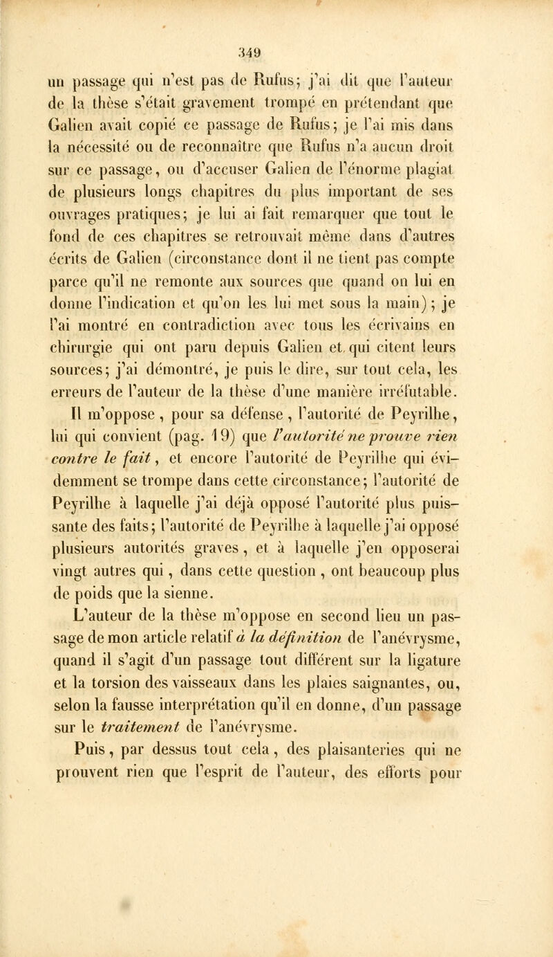 un passage qui «est pas de Rufiisj j^ii dit que Pauleiir de la thèse s'était gravement trompé en prétendant que Galien avait copié ce passage de Rufus; je Tai mis dans la nécessité ou de reconnaître que Rufus n''a aucun droit sur ce passage, ou d'accuser Galien de Ténorme plagiat de plusieurs longs chapitres du plus important de ses ouvrages pratiques; je lui ai fait remarquer que tout le fond de ces chapitres se retrouvait même dans d'autres écrits de Galien (circonstance dont il ne tient pas compte parce qu'il ne remonte aux sources que quand on lui en donne l'indication et qu'on les lui met sous la main) ; je l'ai montré en contradiction avec tous les écrivains en chirurgie qui ont paru depuis Galien et. qui citent leurs sources; j'ai démontré, je puis le dire, sur tout cela, les erreurs de l'auteur de la thèse d'une manière irréfutable. Il m'oppose , pour sa défense , l'autorité de Peyrilhe, lui qui convient (pag. 19) que Vautorité ne yrouve rieii contre le fait, et encore l'autorité de Peyrilhe qui évi- demment se trompe dans cette circonstance; l'autorité de Peyrilhe à laquelle j'ai déjà opposé l'autorité plus puis- sante des faits; l'autorité de Peyrilhe à laquelle j'ai opposé plusieurs autorités graves, et à laquelle j'en opposerai vingt autres qui, dans cette question , ont beaucoup plus de poids que la sienne. L'auteur de la thèse m'oppose en second lieu un pas- sage de mon article relatifs la définition de l'anévrysme, quand il s'agit d'un passage tout différent sur la ligature et la torsion des vaisseaux dans les plaies saignantes, ou, selon la fausse interprétation qu'il en donne, d'un passage sur le traitement de l'anévrysme. Puis, par dessus tout cela, des plaisanteries qui ne prouvent rien que l'esprit de l'auteur, des efforts pour