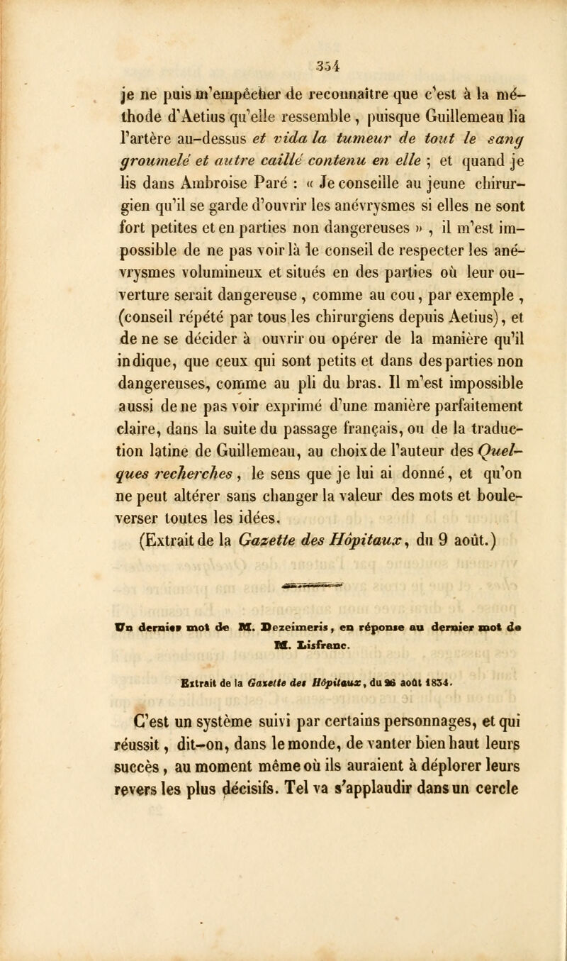 je ne puis m'empêcher de reconnaître que c^est à la mé- thode d'Aetius qu*elle ressemble, puisque Guillemeau lia Tartère au-dessus et vida la tumeur de tout le sang groumelë et autre caillé contenu en elle ; et quand je lis dans Ambroise Paré : <f Je conseille au jeune chirur- gien qu''il se garde d^ouvrir les anévrysmes si elles ne sont fort petites et en parties non dangereuses » , il m'est im- possible de ne pas voir là ie conseil de respecter les ané- vrysmes volumineux et situés en des parties où leur ou- verture serait dangereuse , comme au cou, par exemple , (conseil répété par tous les chirurgiens depuis Aetius), et de ne se décider à ouvrir ou opérer de la manière qu'il indique, que ceux qui sont petits et dans des parties non dangereuses, comme au pli du bras. Il m'est impossible aussi de ne pas voir exprimé d'une manière parfaitement claire, dans la suite du passage français, ou de la traduc- tion latine de Guillemeau, au choixde l'auteur desÇwe/- ques rechei^ches ^ le sens que je lui ai donné, et qu'on ne peut altérer sans changer la valeur des mots et boule- verser toutes les idées. (Extrait de la Gazette des Hôpitaux^ du 9 août.) Vn demûv mot de M. Sezeimeris, en réponie au dernier mot de M. I«isfr{tnc. Extrait de la Gaxelle de$ Uôpitiutx, du 96 août 1854. C'est un système suivi par certains personnages, et qui réussit, dit-on, dans le monde, de vanter bien haut leurs succès, au moment même où ils auraient à déplorer leurs revers les plus décisifs. Tel va s^applaudir dans un cercle