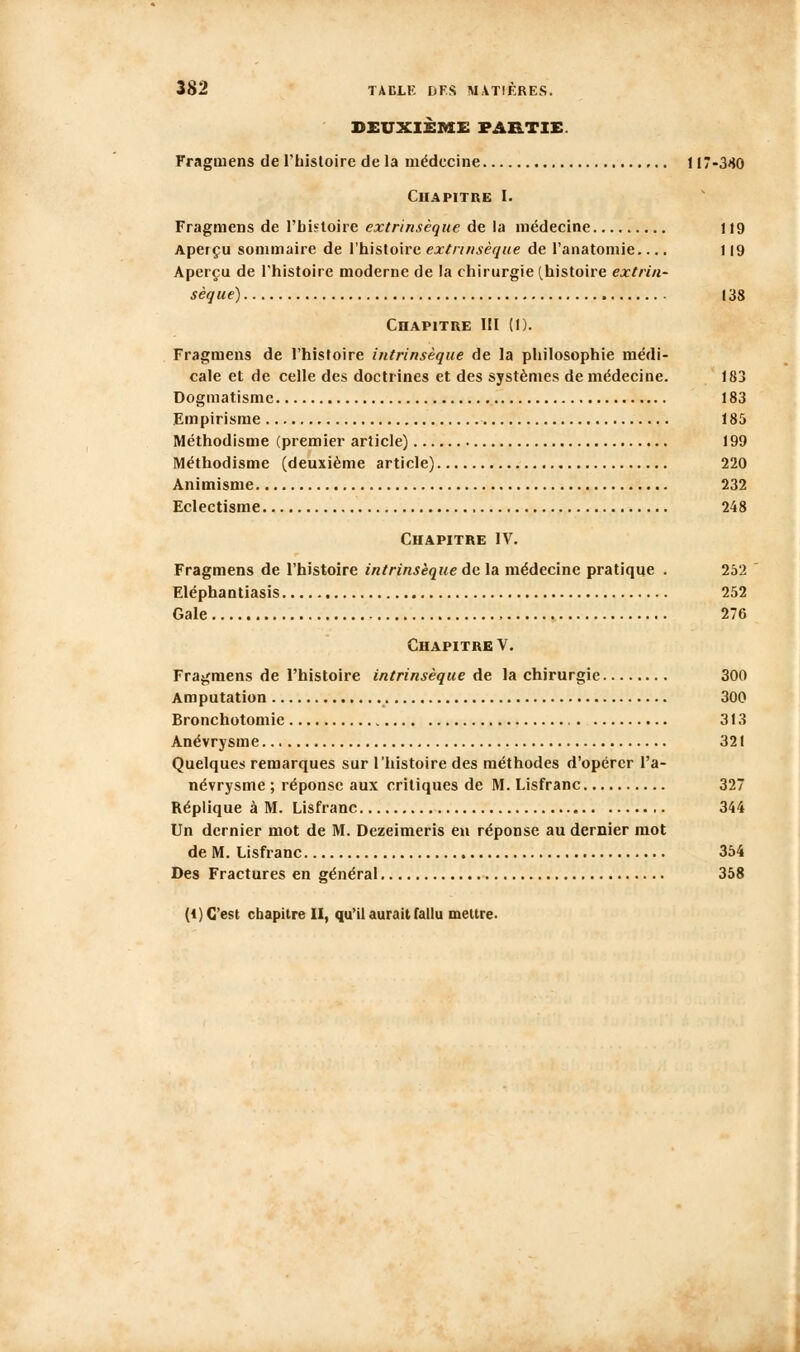 DEUXIÈME PARTIE. Fragmens de Thisloire de la médecine 117-380 Chapitre I. Fragmens de Tbistoire extrinsèque de la médecine 119 Aperçu sommaire de l'histoire extrinsèque de l'anatomie.... 119 Aperçu de l'histoire moderne de la chirurgie (histoire extrin- sèque) 138 Chapitre III (1). Fragmens de l'histoire intrinsèque de la philosophie médi- cale et de celle des doctrines et des systèmes de médecine. 183 Dogmatisme 183 Empirisme 185 Méthodisme (premier article) 199 Méthodisme (deuxième article) 220 Animisme 232 Eclectisme 248 Chapitre IV. Fragmens de l'histoire intrinsèque de la médecine pratique . 252 Eléphantiasis 252 Gale 276 Chapitre V. Fragmens de l'histoire intrinsèque de la chirurgie 300 Amputation 300 Bronchotomie 313 Anévrysme 321 Quelques remarques sur l'histoire des méthodes d'opérer l'a- névrysme ; réponse aux critiques de M. Lisfranc 327 Réplique à M. Lisfranc 344 Un dernier mot de M. Dezeimeris eu réponse au dernier mot de M. Lisfranc 354 Des Fractures en général 358 (1) C'est chapitre II, qu'il aurait fallu mettre.