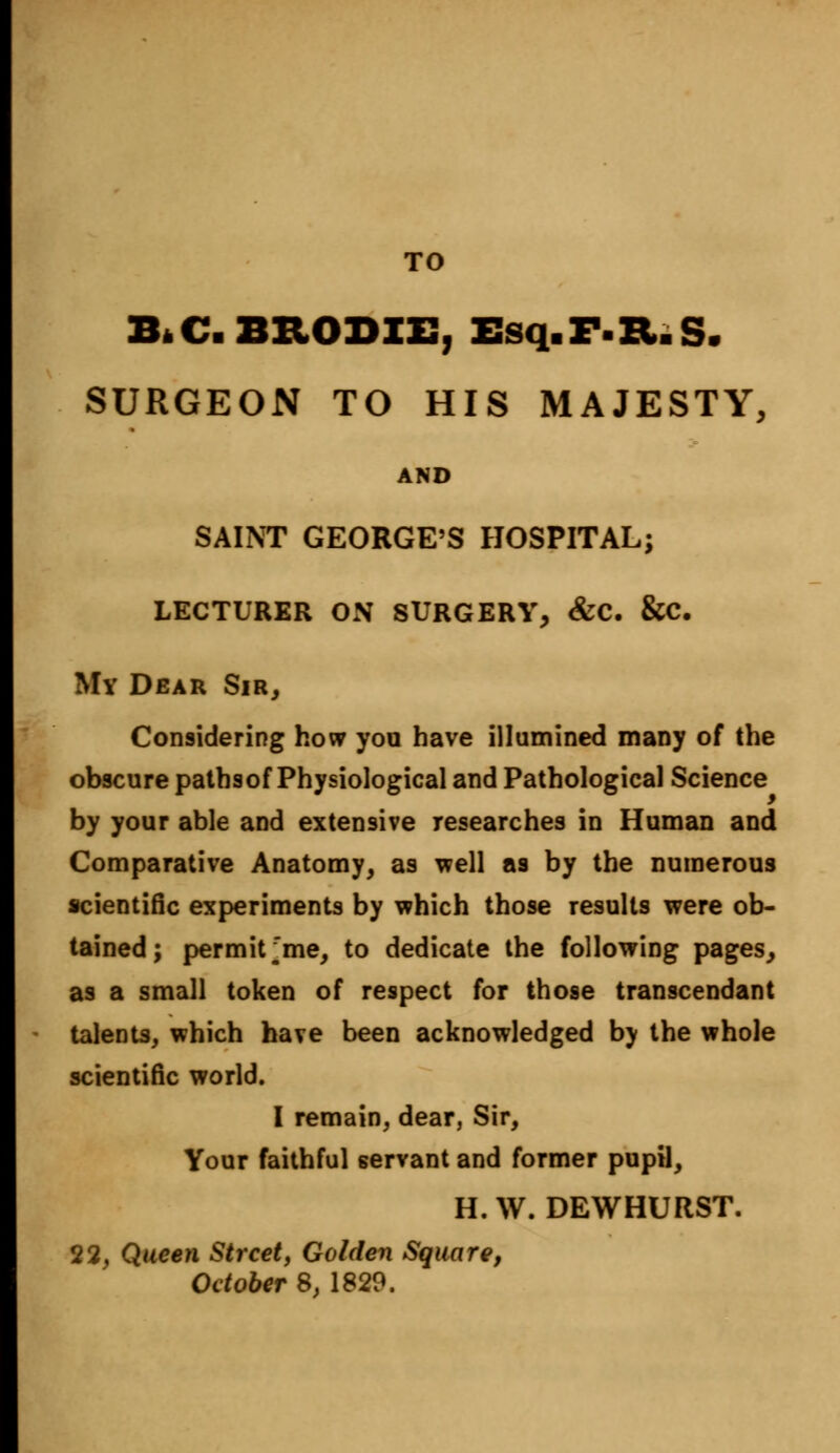 TO B.C. BRODIE, Esq.F-R.S. SURGEON TO HIS MAJESTY, AND SAINT GEORGE'S HOSPITAL; LECTURER ON SURGERY, &C. &C. My Dear Sir, Considering how you have illumined many of the obscure pathsof Physiological and Pathological Science by your able and extensive researches in Human and Comparative Anatomy, as well as by the numerous scientific experiments by which those results were ob- tained; permit [me, to dedicate the following pages, as a small token of respect for those transcendant talents, which have been acknowledged by the whole scientific world. I remain, dear, Sir, Your faithful servant and former pupil, H. W. DEWHURST. 22, Queen Street, Golden Square,